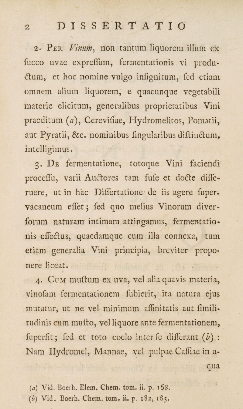 D I S S ER T ATIO 2. Per Vinum, non tantum liquorem illum ex fucco uvae expreflum, fermentationis vi produ¬ cum, et hoc nomine vulgo infignitum, fed etiam omnem alium liquorem, e quacunque vegetabili materie elicitum, generalibus proprietatibus Vini praeditum (4), Cerevifiae, Ilydromelitos, Pomatii, aut Pyratii, &c. nominibus fmgularibus diflinclum, intelligimus. 3. De fermentatione, totoque Vini faciendi proceffu, varii Auctores tam fufe et docte diffe- ruere, ut in hac Differtationc de iis agere fuper» vacaneum effet; fed quo melius Vinorum diver- forum naturam intimam attingamus, fermentatio¬ nis effeCus, quaedamque cum illa connexa, tum etiam generalia Vini principia, breviter propo¬ nere liceat. 4. Cum multum ex uva, vel alia quavis materia, vinofam fermentationem fubierit, ita natura ejus mutatur, ut ne vel minimum affinitatis aut flmili- tudinis cum rnufto, vel liquore ante fermentationem, fnperfit; fed et toto coelo inter fe differant (b) : Nam Hydromel, Mannae, vel pulpae Caffiae in a- qua (a) Vid. Boerh. Elem. Chem» tom. ii. p. 168. (t>) Vid. Boerh. Chem. tom. ii. p. 182, 183.