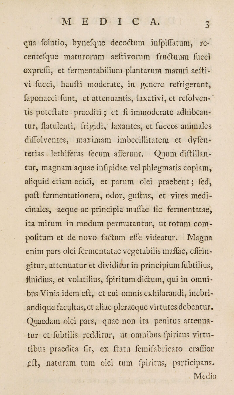 qua folutio, bynefque decodtum infpiflatum, re- centefque maturorum aeftivorum frudluum fucci exprefii, et fermentabilium plantarum maturi aefti- vi fucci, haufli moderate, in genere refrigerant, faponacei funt, et attenuantis, laxativi, et refolven-' tis poteflate praediti; et fi immoderate adhibean¬ tur, flatulenti, frigidi, laxantes, et fuccos animales diffolventes, maximam imbecillitatem et dyfen- terias lethiferas fecum afferunt. Quum diftillan- tur, magnam aquae infipidae vel phlegmatis copiam, aliquid etiam acidi, et parum olei praebent; fed, pofl fermentationem, odor, guilus, et vires medi¬ cinales, aeque ac principia maffae fic fermentatae, ita mirum in modum permutantur, ut totum com- pofitum et de novo facium effe videatur. Magna enim pars olei fermentatae vegetabilis maffae, effrin¬ gitur, attenuatur et dividitur in principium fubtilius, fluidius, et volatilius, fpiritum dictum, qui in omni¬ bus Vinis idem eft, et cui omnis exhilarandi, inebri- andique facultas, et aliae pleraeque virtutes debentur. Quaedam olei pars, quae non ita penitus attenua¬ tur et fubrilis redditur, ut omnibus fpiritus virtu¬ tibus praedita fit, ex flatu femifabricato craffior pfl, naturam tum olei tum fpiritus, participans. Media