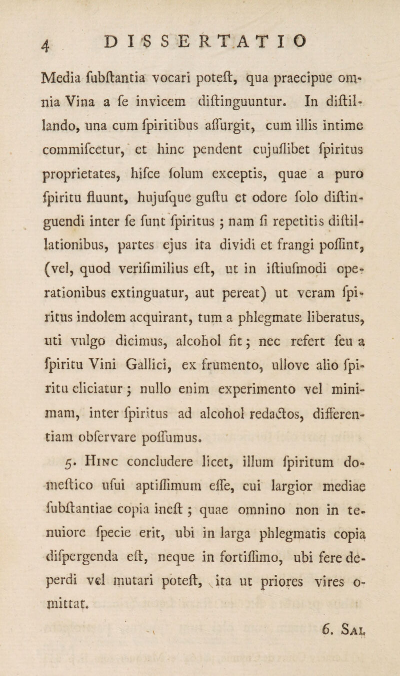 Media fubftantia vocari poteft, qua praecipue om¬ nia Vina a fe invicem diftinguuntur. In diftil- lando, una cum fpiritibus aflurgit, cum illis intime commifcetur, et hinc pendent cujuflibet fpiritus proprietates, hifce folum exceptis, quae a puro fpiritu fluunt, hujufque guftu et odore folo diftin- guendi inter fe funt fpiritus ; nam fi repetitis diftil- lationibus, partes ejus ita dividi et frangi poffint, (vel, quod verifimilius eft, ut in iftiufmodi ope- rationibus extinguatur, aut pereat) ut veram fpi¬ ritus indolem acquirant, tum a phlegmate liberatus, uti vulgo dicimus, alcohol fit; nec refert feu a fpiritu Vini Gallici, ex frumento, ullove alio fpi¬ ritu eliciatur ; nullo enim experimento vel mini¬ mam, inter fpiritus ad alcohol reda&os, differen¬ tiam obfervare poliumus. 5. Hinc concludere licet, illum fpiritum do¬ ni eft ico ufui aptiflimum effe, cui largior mediae fubftantiae copia iueft; quae omnino non in te¬ nuiore fpecie erit, ubi in larga phlegmatis copia difpergenda eft, neque in fortiilimo, ubi fere de¬ perdi vel mutari potefl, K'ita ut priores vires o~ mittat. ^ v 6, Sai,