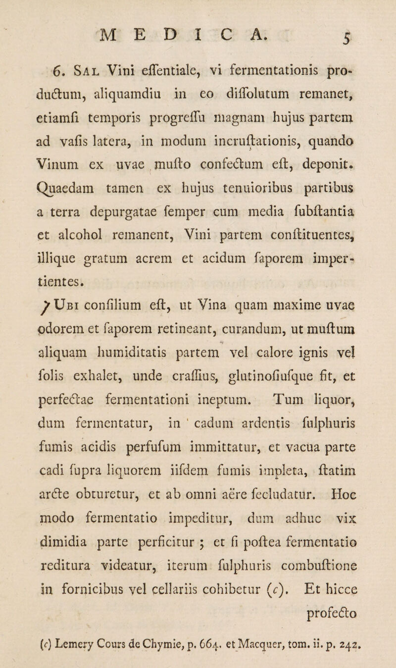 6. Sal Vini effentiale, vi fermentationis pro- dudum, aliquamdiu in eo diffolutum remanet, etiamfi temporis progrelTu magnam hujus partem ad vaiis latera, in modum incruftationis, quando Vinum ex uvae jnufto confedum eft, deponit* Quaedam tamen ex hujus tenuioribus partibus a terra depurgatae femper cum media fubftantia et alcohol remanent, Vini partem conftituentes, iliique gratum acrem et acidum faporem imper¬ tientes. ^Ubi confilium eft, ut Vina quam maxime uvae odorem et faporem retineant, curandum, ut muftum aliquam humiditatis partem vel calore ignis vel folis exhalet, unde craffius, glutinofiufque fit, et perfectae fermentationi ineptum. Tum liquor, dum fermentatur, in ' cadum ardentis fulphuris fumis acidis perfufum immittatur, et vacua parte cadi fupra liquorem iifdem fumis impleta, ftatim arde obturetur, et ab omni aere fecludatur. Hoc modo fermentatio impeditur, dum adhuc vix dimidia parte perficitur ; et fi poftea fermentatio reditura videatur, iterum fulphuris combuftione in fornicibus vel cellariis cohibetur (<:). Et hicce profedo (f) Lemery Cours de Chymie, p. 664. et Macquer, tom. ii. p. 242.
