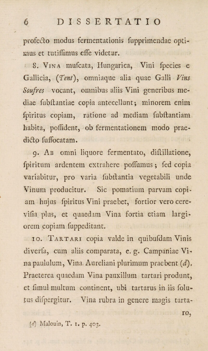 profe&o modus fermentationis fupprimendae opti¬ mus et tutiffimus elTe videtur. 8. Vina mufcata, Hungarica, Vini fpecies e Gallicia, ([Tent), omniaque alia quae Galli Vins Soufres vocant, omnibus aliis Vini generibus me¬ diae fubftantiae copia antecellunt; minorem enim fpiritus copiam, ratione ad mediam fubftantiam habita, poffident, ob fermentationem modo prae- dido fuffocatam. 9. Ab omni liquore fermentato, difcillatione, fpiritum ardentem extrahere poffumus; fed copia variabitur, pro varia fublbantia vegetabili unde Vinum producitur. Sic pomatium parvam copi¬ am hujus fpiritus Vini praebet, fortior vero cere- viiia plus, et quaedam Vina fortia etiam largi* orem copiam fuppeditant. 10. Tak.tari copia valde in quibufdam Vinis diverfa, cum aliis comparata, e. g. Campaniae Vi* na paululum, Vina. Aureliani plurimum praebent (d). Praeterea quaedam Vina pauxillum tartari produnt, et fimul multum continent, ubi tartarus in iis folu- jtus difpergitur. Vina rubra in genere magis tarta- ro, {d) Malouin, T. 1. p. 403.