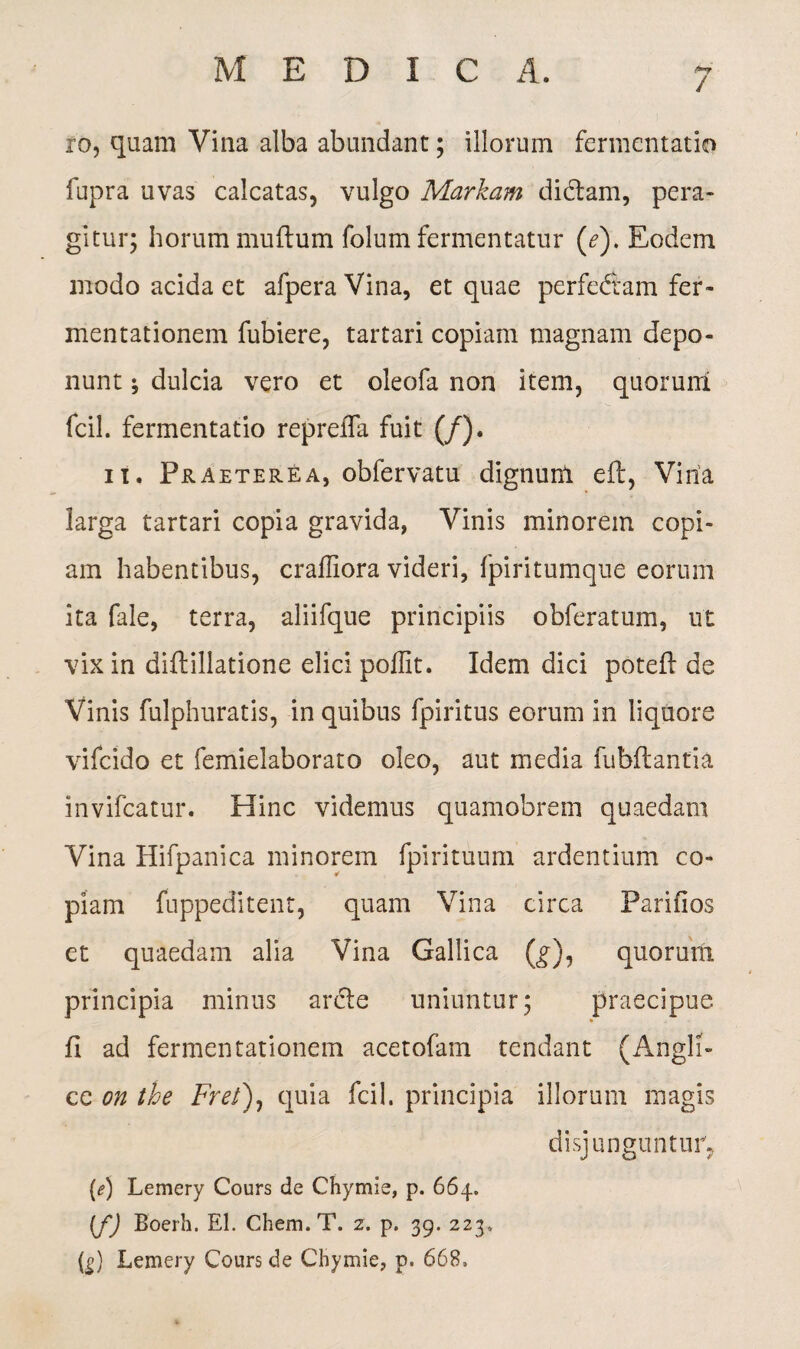 / ro, quam Vina alba abundant; illorum fermentatio fupra uvas calcatas, vulgo Markam dictam, pera¬ gitur; horum multum folum fermentatur (e). Eodem modo acida et afpera Vina, et quae perfedtam fer- mentationein fubiere, tartari copiam magnam depo¬ nunt ^ dulcia vero et oleofa non item, quorum fcil. fermentatio repreiTa fuit (/). it. Praeterea, obfervatu dignum eft, Vina larga tartari copia gravida, Vinis minorem copi¬ am habentibus, craffiora videri, fpiritumque eorum ita fale, terra, aliifque principiis obferatum, ut vix in diftillatione elici poffit. Idem dici poteft de Vinis fulphuratis, in quibus fpiritus eorum in liquore vifcido et femielaborato oleo, aut media fubflantia invifcatur. Hinc videmus quamobrem quaedam Vina Hifpanica minorem fpirituum ardentium co¬ piam fuppeditent, quam Vina circa Parifios et quaedam alia Vina Gallica (g), quorum principia minus arcte uniuntur; praecipue, fi ad fermentationem acetofam tendant (Angli- ce on the Frel)0 quia fcil. principia illorum magis disjunguntur, (e) Lemery Cours de Chymie, p. 664. [f) Boerh. EI. Chem.T. 2. p. 39. 223, (|) Lemery Cours de Chymie, p. 668,