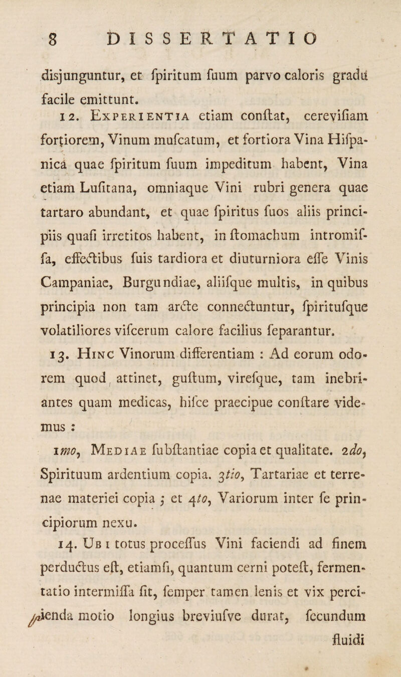 disjunguntur, et fpiritum fuum parvo caloris gradii facile emittunt. 12. Experientia etiam conftat, cerevifiam fortiorem, Vinum mufcatum, et fortiora Vina Hifpa- nica quae fpiritum fuuin impeditum habent, Vina etiam Lufitana, omniaque Vini rubri genera quae tartaro abundant, et quae fpiritus fuos aliis princi¬ piis quafi irretitos habent, inftomachum intromif- fa, effedtibus fuis tardiora et diuturniora elfe Vinis Campaniae, Burgundiae, aliifque multis, in quibus principia non tam ardle connedtuntur, fpiritufque volatiliores vifcerum calore facilius feparantur. 13. Hinc Vinorum differentiam : Ad eorum odo¬ rem quod , attinet, guttum, virefque, tam inebri¬ antes quam medicas, hifce praecipue conftare vide¬ mus : 1 mo, Mediae fubttantiae copia et qualitate. 2do% Spirituum ardentium copia. 3//*?, Tartariae et terre¬ nae materiei copia ,* et 4/0, Variorum inter fe prin¬ cipiorum nexu. 14. Ub 1 totus proceffus Vini faciendi ad finem perductus eft, etiamfi, quantum cerni poteft, fermen» tatio intermiffa fit, femper tamen lenis et vix perci¬ pienda motio longius breviufvc durat, fecundum fluidi
