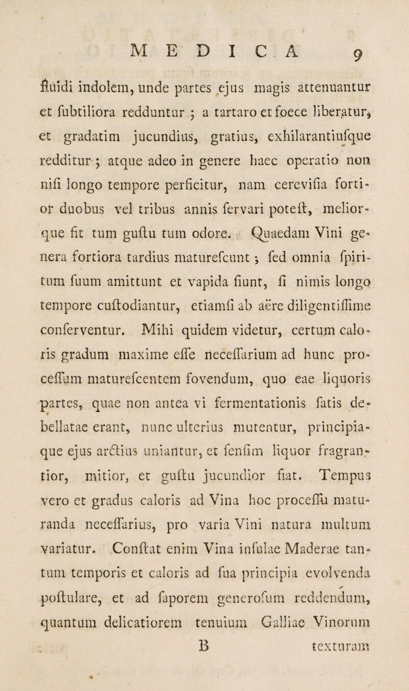 fluidi indolem, unde partes ejus magis attenuantur et fubtiliora redduntur ; a tartaro et foece liber.atur* et gradatim jucundius, gratius, exhilarantiufque redditur ; atque adeo in genere haec operatio non nifi longo tempore perficitur, nam cerevifia forti¬ or duobus vel tribus annis fervari poteit, melior- que fit tum guflu tum odore. Quaedam Vini ge¬ nera fortiora tardius maturefcunt •, fed omnia fpiri- \ tum fuum amittunt et vapida fiunt, fi nimis longo tempore cuflodiantur, etiamfi ab aere diligentifFnne conferventur. Mihi quidem videtur, certum calo¬ ris gradum maxime effe neceffarium ad hunc pro- ceffum maturefcentem fovendum, quo eae liquoris partes, quae non antea vi fermentationis fatis de¬ bellatae erant, nunc ulterius mutentur, principia¬ que ejus ardlius uniantur, et fenfim liquor fragran- tior, mitior, et guflu jucundior fiat. Tempus vero et gradus caloris ad Vina hoc proceilu matu¬ randa neceffarius, pro varia Vini natura multum variatur. Conflat enim Vina infulae Maderae tan¬ tum temporis et caloris ad fua principia evolvenda ✓ poflulare, et ad faporem generofum reddendum, quantum delicatiorem tenuium Galliae Vinorum B texturam