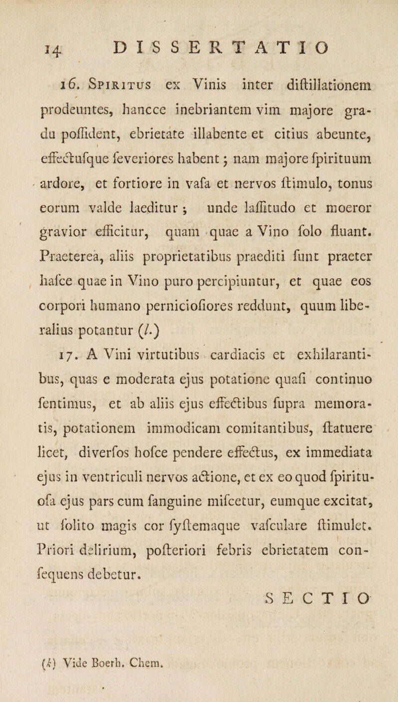 H 26. Spiritus ex Vinis inter diftillationem prodeuntes, hancce inebriantem vim majore gra¬ du poffident, ebrietate illabente et citius abeunte, 1 effeci ufque feveriores habent \ nam majore fpirituum ardore, et fortiore in vafa et nervos ftimulo, tonus eorum valde laeditur ; unde laiBtudo et moeror gravior efficitur, quam quae a Vino folo fluant. Praeterea, aliis proprietatibus praediti funt praeter hafce quae in Vino puro percipiuntur, et quae eos corpori humano perniciofiores reddunt, quum libe¬ ralius potantur (/.) 17. A Vini virtutibus cardiacis et exhilaranti¬ bus, quas e moderata ejus potatione quali continuo fentimus, et ab aliis ejus effedtibus fupra memora¬ tis, potationem immodicam comitantibus, flatuere licet, diverfos hofce pendere effe&us, ex immediata ejus in ventriculi nervos adtione, et ex eo quod fpiritu- ofa ejus pars cum fanguine mifcetur, eumque excitat, ut folito magis cor fyftemaque vafculare ftimulet. 1 Priori delirium, pofteriori febris ebrietatem con- fequens debetur. SECTIO (k) Vide Boerh. Chem.