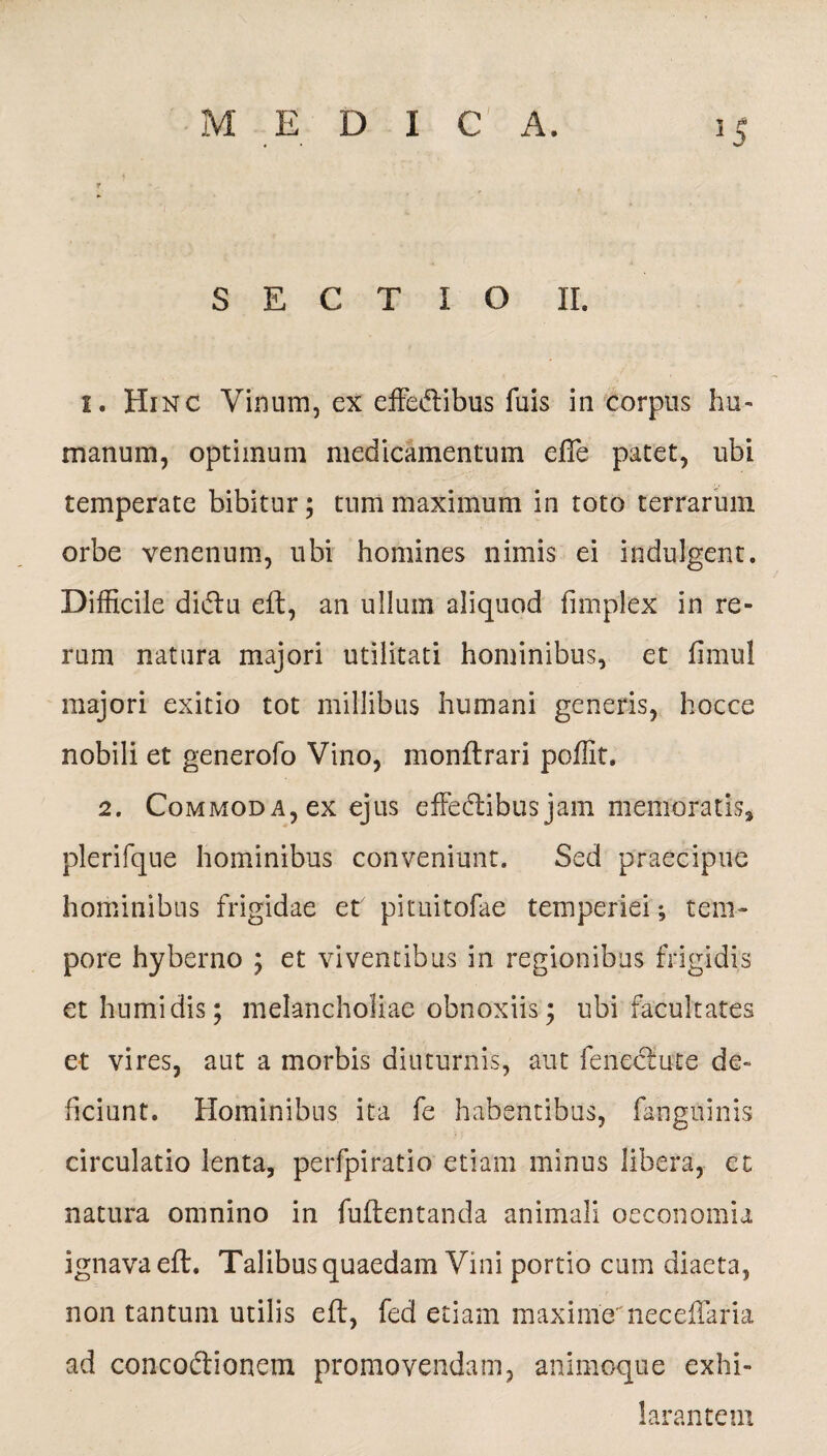7 « SECTIO II. 1. Hi nc Vinum, ex effeftibus fuis in corpus hu¬ manum, optimum medicamentum efie patet, ubi temperate bibitur; tum maximum in toto terrarum orbe venenum, ubi homines nimis ei indulgent. Difficile didtu eft, an ullum aliquod fimplex in re¬ rum natura majori utilitati hominibus, et fimul majori exitio tot millibus humani generis, hocce nobili et generofo Vino, monftrari poffit. 2. Commoda, ex ejus effectibus jam memoratis, plerifque hominibus conveniunt. Sed praecipue hominibus frigidae et pituitofae temperiei; tem¬ pore hyberno ; et viventibus in regionibus frigidis et humi dis; melancholiae obnoxiis; ubi facultates et vires, aut a morbis diuturnis, aut fencctute de¬ ficiunt. Hominibus ita fe habentibus, fanguinis circulatio lenta, perfpiratio etiam minus libera, et natura omnino in fuftentanda animali oeconomia ignava eft. Talibus quaedam Vini portio cum diaeta, non tantum utilis eft, fed etiam maximeneceftaria ad concoctionem promovendam, animoque exhi¬ larantem