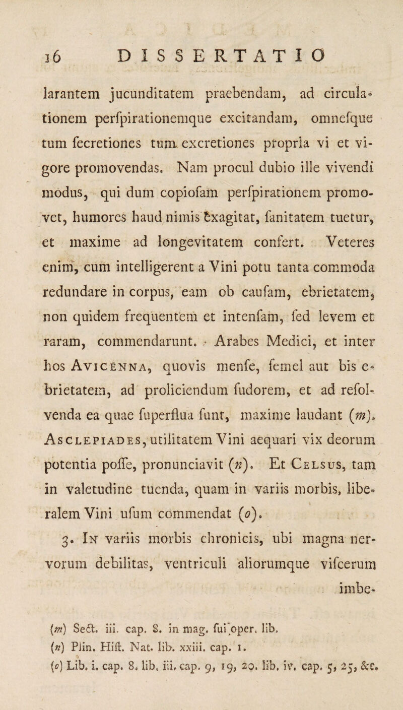 larantem jucunditatem praebendam, ad circula» tionem perfpirationemque excitandam, omnefque tum fecretiones tum excretiones propria vi et vi¬ gore promovendas. Nam procul dubio ille vivendi modus, qui dum copiofam perfpirationem promo¬ vet, humores haud nimis Exagitat, fanitatem tuetur, et maxime ad longevitatem confert. Veteres enim, cum intelligerent a Vini potu tanta commoda redundare in corpus, eam ob caufam, ebrietatem, non quidem frequentem et intenfam, fed levem et raram, commendarunt. • Arabes Medici, et inter hos Avicenna, quovis menfe, femel aut bis e- brietatem, ad proliciendum fudorem, et ad refol- venda ea quae fuperflua funt, maxime laudant (m). Asclepiades, utilitatem Vini aequari vix deorum potentia pofle, pronunciavit (»). Et Celsus, tam in valetudine tuenda, quam in variis morbis, libe¬ ralem Vini ufum commendat (0). 3. In variis morbis chronicis, ubi magna ner¬ vorum debilitas, ventriculi aliorumque vifcerum imbe- {m) Se£t. ii!, cap. 8. in mag. fui pper. lib. (n) Plin. Hift. Nat. lib. xxiii. cap. i. (<?) Lib. i. cap. 8. lib, iii, cap. 9, 19, 20. lib. i\\ cap. 5, 25, &C.