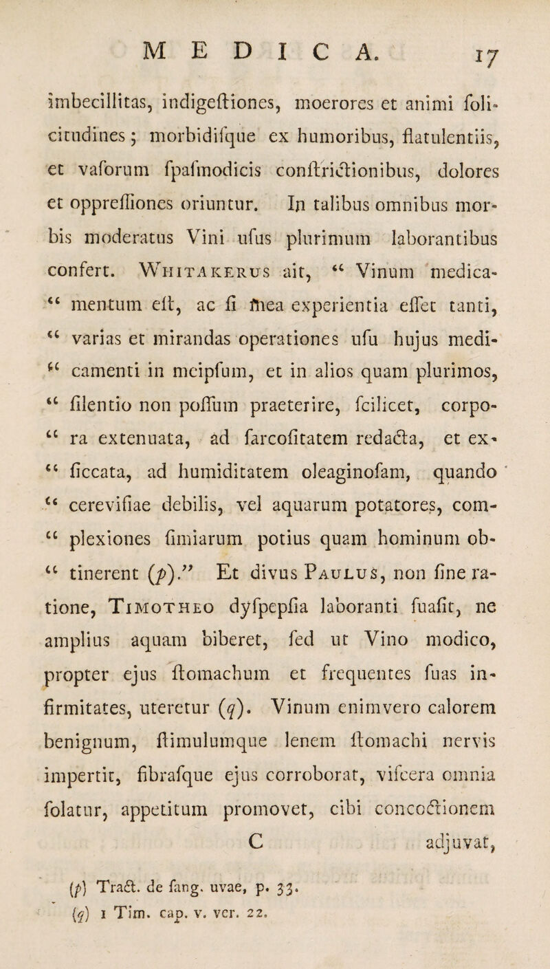 imbecillitas, indigeftiones, moerores et animi foli» cicudines; morbidifque ex humoribus, flatulentiis, et vaforum fpafmodicis conftridionibus, dolores et opprefiiones oriuntur. In talibus omnibus mor¬ bis moderatus Vini ufus plurimum laborantibus confert. Whitakerus ait, u Vinum medica* “ mentum elt, ac fi ftiea experientia effet tanti, u varias et mirandas operationes ufu hujus medi- camenti in mcipfum, et in alios quam plurimos, <c filentio non pofTum praeterire, fcihcet, corpo- cc ra extenuata, ad farcofitatem redada, et ex* ct ficcata, ad humiditatem oleaginofam, quando c< cerevifiae debilis, vel aquarum potatores, com- “ plexiones fimiarum potius quam hominum ob- 4C tinerent (/>).” Et divus Paulus, non fine ra¬ tione, Timotheo dyfpepfia laboranti fuafit, ne amplius aquam biberet, fed ut Vino modico, propter ejus ftomachum et frequentes fuas in¬ firmitates, uteretur (q), Vinum enim vero calorem benignum, ftimulumque lenem ftomachi nervis impertit, fibrafque ejus corroborat, vifcera omnia folatur, appetitum promovet, cibi conccdionem C adjuvat, (p) Tra£t. de fang. uvae, p. 33.