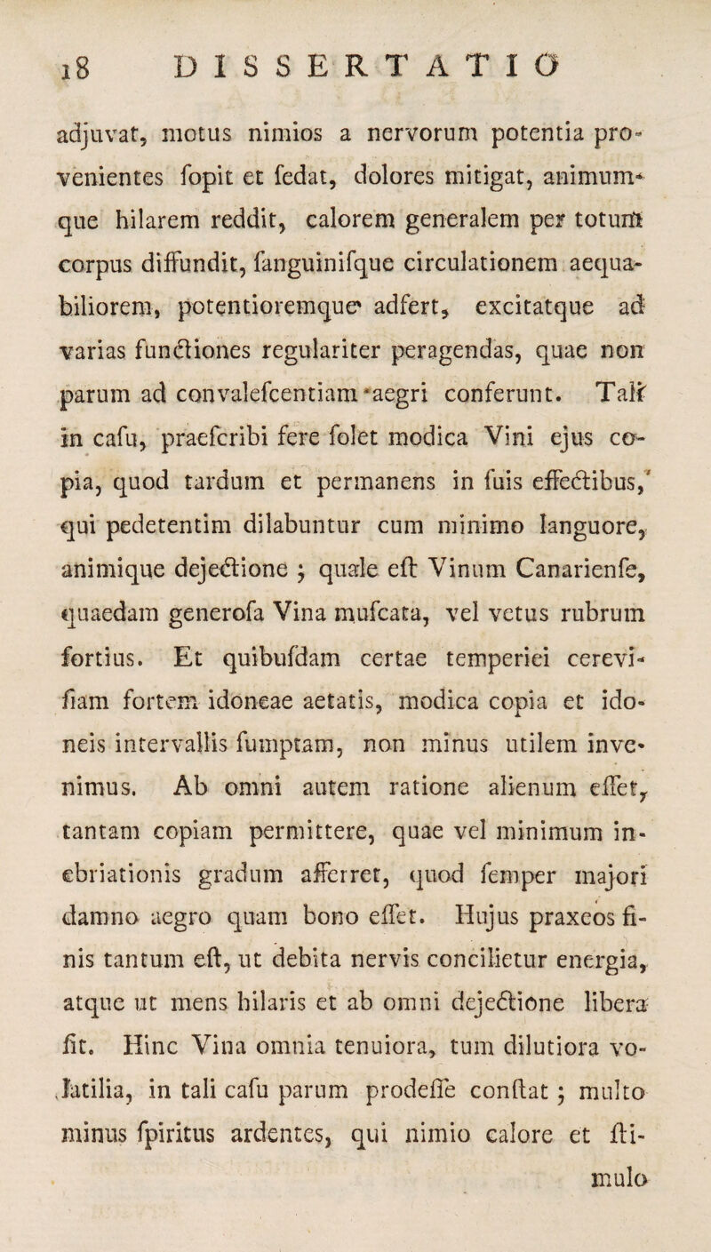 adjuvat, motus nimios a nervorum potentia pro» venientes fopit et fedat, dolores mitigat, animum* que hilarem reddit, calorem generalem per toturfi corpus diffundit, fanguinifque circulationem aequa¬ biliorem, potentioremque' adfert, excitatque ad varias fun&iones regulariter peragendas, quae non parum ad convalefcentiam *aegri conferunt. TaY( in cafu, praefcribi fere folet modica Vini ejus co- pia, quod tardum et permanens in fuis effectibus,' qui pedetentim dilabuntur cum minimo languore, animique dejeCtione j quale eft Vinum Canarienfe, quaedam generofa Vina mufcata, vel vetus rubrum fortius. Et quibufdam certae temperiei cerevi* fiam fortem idoneae aetatis, modica copia et ido¬ neis intervallis fumptam, non minus utilem invc* nimus. Ab omni autem ratione alienum efTety tantam copiam permittere, quae vel minimum in¬ ebriationis gradum afferret, quod femper majori damno aegro quam bono effet. Hujus praxeos fi- . nis tantum eft, ut debita nervis concilietur energia, atque ut mens hilaris et ab omni dejedlione libera- fit. Hinc Vina omnia tenuiora, tum dilutiora vo- .fatilia, in tali cafu parum prodefie confiat; multo minus fpiritus ardentes, qui nimio calore et fa¬ mulo