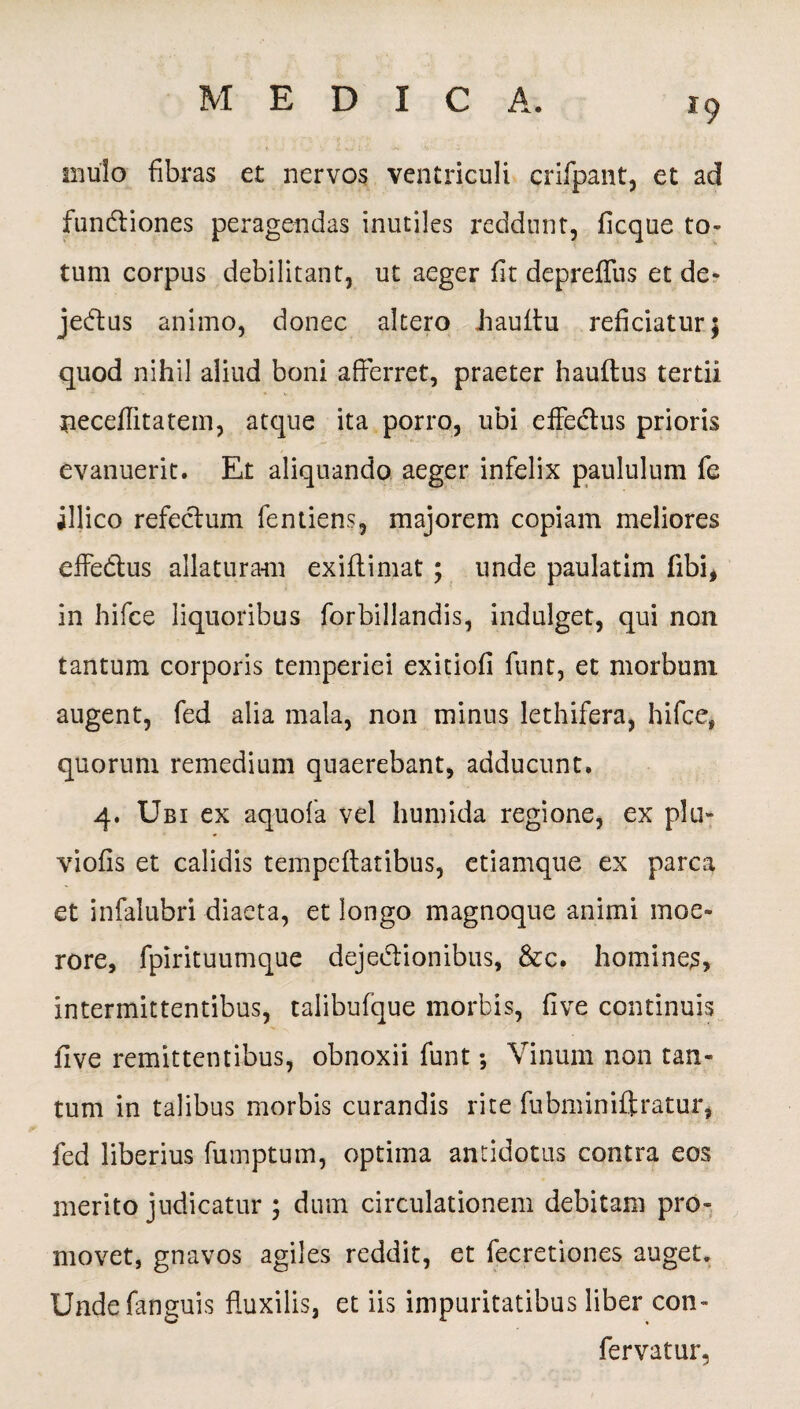 *9 mulo fibras et nervos ventriculi crifpant, et ad fundliones peragendas inutiles reddunt, ficque to¬ tum corpus debilitant, ut aeger fit depreflus et de- jedtus animo, donec altero bauitu reficiatur; quod nihil aliud boni afferret, praeter hauftus tertii neceflitatem, atque ita porro, ubi effedtus prioris evanuerit. Et aliquando aeger infelix paululum fe illico refectum fentiens, majorem copiam meliores effe&us allaturam exiffimat ; unde paulatim fibi, in hifce liquoribus forbillandis, indulget, qui non tantum corporis temperiei exitiofi funt, et morbum augent, fed alia mala, non minus lethifera, hifce» quorum remedium quaerebant, adducunt. 4. Ubi ex aquofa vel humida regione, ex plu- viofis et calidis tempettatibus, etiamque ex parca et infalubri diaeta, et longo magnoque animi moe¬ rore, fpirituumque dejedlionibus, &c. homines, intermittentibus, talibufque morbis, five continuis five remittentibus, obnoxii funt •, Vinum non tan¬ tum in talibus morbis curandis rite fubminiftratur, fed liberius fumptum, optima antidotus contra eos merito judicatur ; dum circulationem debitam pro¬ movet, gnavos agiles reddit, et fecretiones auget. Undefanguis fluxilis, et iis impuritatibus liber con- fervatur,