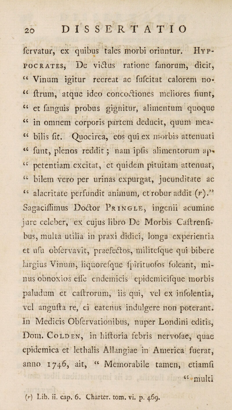 fervatur, ex quibus tales morbi oriuntur. Hyp- pocrates, De vi&us ratione fanorum, dicit, u Vinum igitur recreat ac fufcitat calorem no* u ftrum, atque ideo concoctiones meliores fiunt, u et fanguis probus gignitur, alimentum quoque a in omnem corporis partem deducit, quum mea- cc bilis fit. Quocirca, eos qui ex morbis attenuati u funt, plenos reddit; nam ipfis alimentorum ap* u petentiam excitat, et quidem pituitam attenuat, u bilem vero per urinas expurgat, jucunditate ac alacritate perfundit animum, et robur addit (r)/* Sagaciflimus Doctor Pringle, ingenii acumine jure celeber, ex cujus libro De Morbis Caftrenfi- bus, multa utilia in praxi didici, longa experientia et ufu obfervavit, praefectos, militefque qui bibere largius Vinum, liquorefque fpirituofos foleant, mi- nus obnoxios eife endemicis epidcmicifque morbis paludum et caftrorum, iis qui, vel ex infolentia, vel angufta re, ei eatenus indulgere non poterant* In Medicis Obfervationibus, nuper Londini editis, Dom. Colden, in hifloria febris nervofae, quae epidemica et lethalis Allangiae in America fuerat, anno 1746, ait, “ Memorabile tamen, etiamfi u multi (r) Lib. ii. cap. 6. Charter. tom. vi. p. 469.