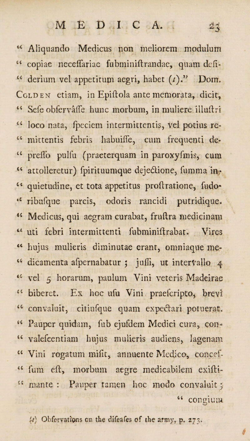 w Aliquando Medicus non meliorem modulum c< copiae neceffariac fubminiftrandae, quam defi- u derium vel appetitum aegri, habet (/).” Dom. Colden etiam, in Epiftola ante memorata, dicit, “ Sefe obfervafle hunc morbum, in muliere illuftri u loco nata, fpeciem intermittentis, vel potius re- a mittentis febris habuiffe, cum frequenti de- u prefFo pulfu (praeterquam in paroxyfmis, cum u attolleretur) fpirituumque dejedione, fumma i% u quietudine, et tota appetitus proftratione, ludo- ‘c ribufque parcis, odoris rancidi putridique- Medicus, qui aegram curabat, fruftra medicinam u uti febri intermittenti fubminiflrabat. Vires u hujus mulieris diminutae erant, omniaque me- a dicamenta afpernabatur ; juffi, ut intervallo 4 <c vel 5 horarum, paulum Vini veteris Madeirae £C biberet. Ex hoc ufu Vini praeferipto, brevi u convaluit, citiufque quam expectari potuerat. a Pauper quidam, fub ejufdem Medici cura, con* u valefeentiam hujus mulieris audiens, lagenam “ Vini rogatum mifit, annuente Medico, concef- a fum eft, morbum aegre medicabilem exifti- cc mante : Pauper tamen hoc modo convaluit 5 66 congium (/) Obfervaupns cn the difeafes of the army, p. 273.