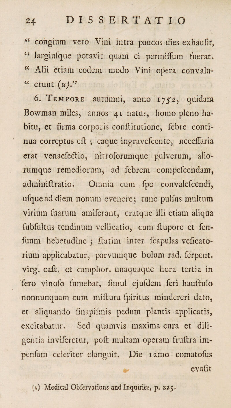 u congium vero Vini intra paucos dies exhaufir, C£ largiufque potavit quam ei permiffum fuerat. u Alii etiam eodem modo Vini opera convalu- u erunt (u)” 6. Tempore autumni, anno 1752, quidam Bowman miles, annos 41 natus, homo pleno ha¬ bitu, et firma corporis conftitutione, febre conti¬ nua correptus efl ; eaque ingravefcente, neceflaria erat venaefeclio, nitroforumque pulverum, alio¬ rumque remediorum, ad febrem compefcendam, adminiftratio. Omnia cum fpe convalefcendi, ufqueaddiem nonum evenere; tunc pulfus multum virium fuarum amiferant, eratque illi etiam aliqua fubfultus tendinum vellicatio, cum flupore et fen- fuum hebetudine ; ftatim inter fcapulas veficato- rium applicabatur, parvumque bolum rad. ferpent. virg. cail. et camphor. unaquaque hora tertia in fero vinofo fumebat, fimul ejufdem feri hauftulo nonnunqnam cum miftura fpiritus mindereri dato, et aliquando linapifmis pedum plantis applicatis, excitabatur. Sed quamvis maxima cura et dili¬ gentia inviferetur, poli: multam operam fruitra im- penfam celeriter elanguit. Die 121110 comatofus evafit
