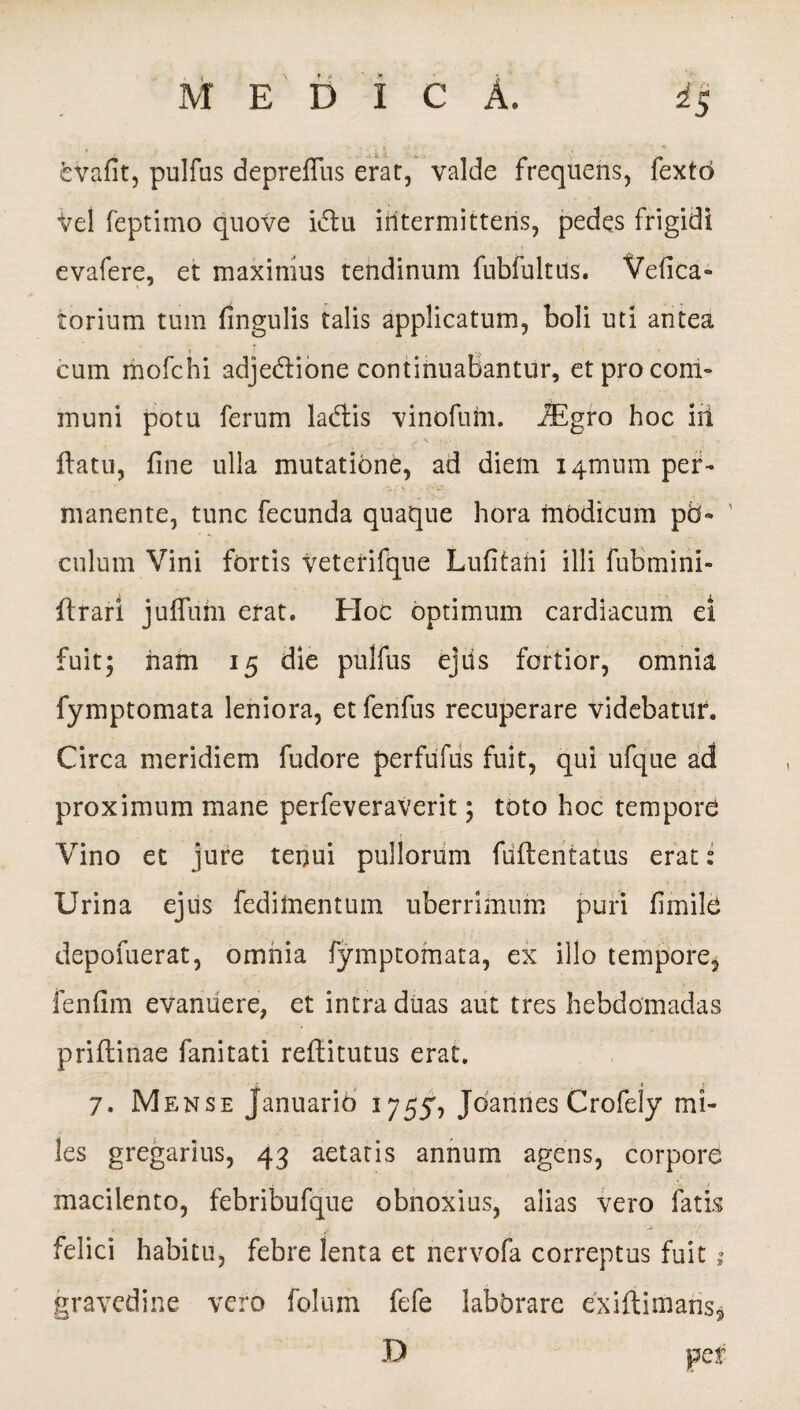 2.> feVafit, pulfus deprefiiis erat, valde frequens, fextd Vel feptimo quove i&u iiitermittens, pedes frigidi evafere, et maximus tendinum fubfultus. Vefica- torium tum fingulis talis applicatum, boli uti antea cum mofchi adjedtione continuabantur, etprocom- muni potu ferum ladtis vinofum. JEgro hoc iit flatu, fine ulla mutatione, ad diem i4tnum per¬ manente, tunc fecunda quaque hora modicum p5- ' culum Vini fortis veterifque Lufitahi illi fubmini- ftrari juffum erat. Hoc optimum cardiacum el fuit5 ham 15 die pulfus ejiis fortior, omnia fymptomata leniora, et fenfus recuperare videbatur. Circa meridiem fudore perfufus fuit, qui ufque ad proximum mane perfeveraverit; toto hoc tempore Vino et jure tenui pullorum fuflentatus erat ? Urina ejus feditnentum uberrimum puri fimile depofuerat, omnia fymptomata, ex illo tempore, fenfim evanuere, et intra duas aut tres hebdomadas priflinae fanitati reftitutus erat. ' t * 7. Mense Januario 17554 Joannes Crofely mi¬ les gregarius, 43 aetatis annum agens, corpore macilento, febribufque obnoxius, alias vero fatis * . ’ / .i  < felici habitu, febre lenta et nervofa correptus fuit ; gravedine vero folum fefe laborare exiftimans, D pef