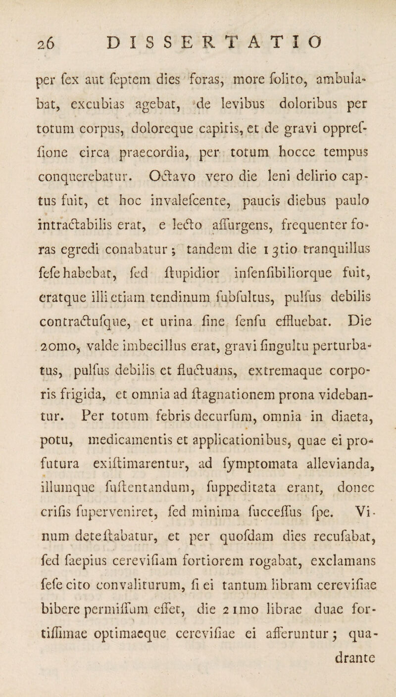 per fex aut feptem dies foras, more folito, ambula¬ bat, excubias agebat, de levibus doloribus per totum corpus, doloreque capitis, et de gravi oppref- fione circa praecordia, per totum hocce tempus conquerebatur. Octavo vero die leni delirio cap¬ tus fuit, et hoc invalefcente, paucis diebus paulo intractabilis erat, e leCto affurgens, frequenter fo¬ ras egredi conabatur; tandem die i 3tio tranquillus fefe habebat, fed ftupidior infenfibiliorque fuit, eratque illi etiam tendinum fubfukus, pulfus debilis contraCtufque, et urina fine fenfu effluebat. Die 2omo, valde imbecillus erat, gravi finguku perturba» tus, pulfus debilis et fiuduans, extremaque corpo¬ ris frigida, et omnia ad ftagnationem prona videban¬ tur. Per totum febris decurfum, omnia in diaeta, potu, medicamentis et applicationibus, quae ei pro« futura exiflimarentur, ad fymptomata allevianda, illumque fuftentandum, fuppeditata erant, donec crifis fuperveniret, fed minima fucceffus fpe. Vi¬ num deteflabatur, et per quofdam dies recufabat, fed faepius cerevifiam fortiorem rogabat, exclamans fefe cito eonvaliturum, fi ei tantum libram cerevifiae bibere permiffum efflet, die 2 imo librae duae for- tiflimae optimaeque cerevifiae ei afferuntur 3 qua¬ drante