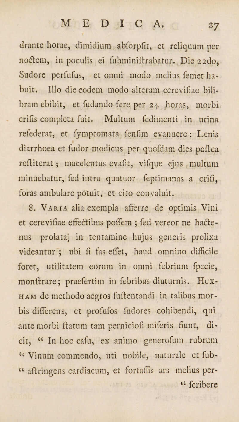 drante horae, dimidium abforpfit, et reliquum per nodtem, in poculis ei fubminidrabatur. Die 2 2do, Sudore perfufus, et omni modo melius femet ha¬ buit. Illo die eodem modo alteram cereviliae bili¬ bram ebibit, et fudando fere per 24 .horas, morbi erilis completa fuit. Multum fedimenti in urina refederat, et fymptomata fenfim evanuere : Lenis 1 ' diarrhoea et fudor modicus per quofdam dies podea rediterat; macelentus eyafit, vifque ejus multum minuebatur, fed intra quatuor feptimanas a erili, foras ambulare potuit, et cito convaluit. 8. Varia alia exempla afferre de optimis Vini et cerevifiae effectibus poffem ; fed vereor ne hacte¬ nus prolata] in tentamine hujus generis prolixa videantur ; ubi 11 fas effet, haud omnino difficile foret, utilitatem eorum in omni febrium fpecie, mondrare; praefertim in febribus diuturnis. Hux- ham de methodo aegros fudentandi in talibus mor¬ bis differens, et profufos fudores cohibendi, qui ante morbi datum tam perniciofi miferis fiunt, di¬ cit, “ In hoc cafu, ex animo generofum rubrum c‘ Vinum commendo, uti nobile, naturale et fub- a adringens cardiacum, et fortaffis ars melius per- a lcribere