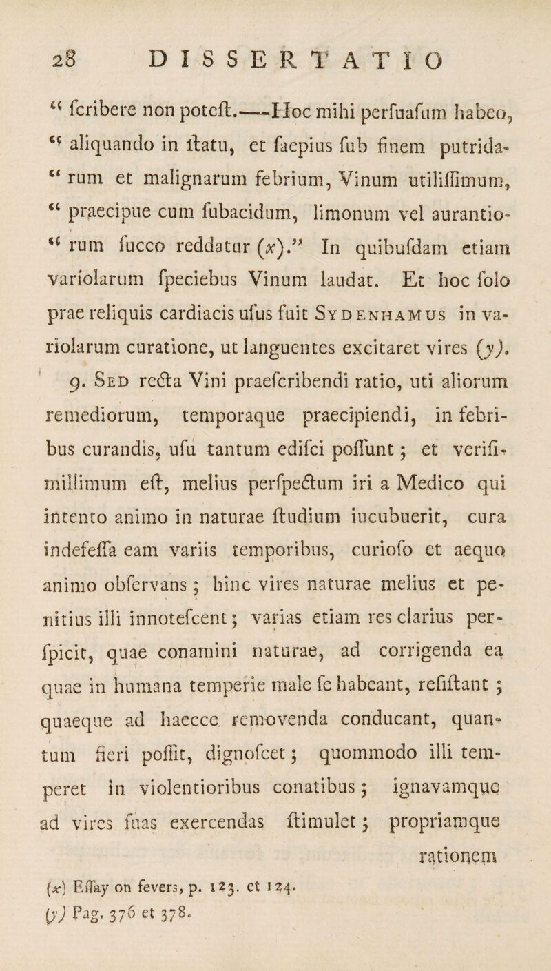 “ fcribere non poteft.—-Hoc mihi perfuafnm habeo, aliquando in llatu, et faepius fub finem putrida» c< rum et malignarum febrium, Vinum utiliflimum, u praecipue cum fubacidum, limonum vel aurantio- rum fucco reddatur (#).” In quibufdam etiam variolarum fpeciebus Vinum laudat. Et hoc folo prae reliquis cardiacis ufus fuit Sydenhamus in va¬ riolarum curatione, ut languentes excitaret vires (j), 9. Sed rebla Vini praefcribendi ratio, uti aliorum remediorum, temporaque praecipiendi, in febri¬ bus curandis, ufu tantum edifci poffunt; et verifi- millimum eft, melius perfpeflum iri a Medico qui intento animo in naturae (ludium incubuerit, cura indefefla eam variis temporibus, curiofo et aequo animo obfervans; hinc vires naturae melius et pe¬ nitius illi innotefcent; varias etiam res clarius per- fpicit, quae conamini naturae, ad corrigenda ea quae in humana temperie male fe habeant, refiftant ; quaeque ad haecce. removenda conducant, quan- tum fieri poffit, dignofcet; quommodo illi tem¬ peret in violentioribus conatibus; ignavamque ad vires fuas exercendas dimulet ; propriamque rationem (*•} Effay on fevers, p. 123. et 124. ty) PJg' 376 et 378-