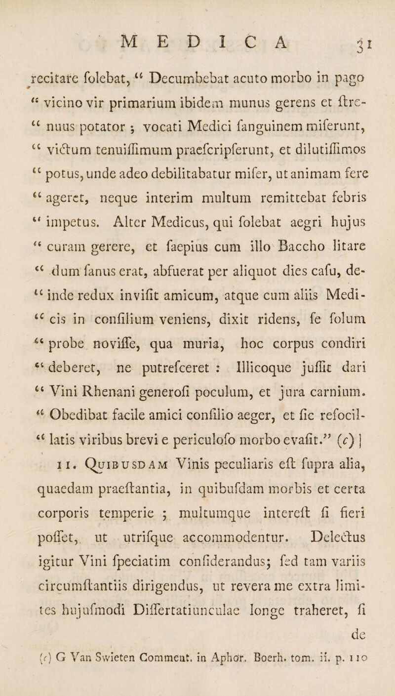 recitare folebat, u Decumbebat acuto morbo in pago vicino vir primarium ibidem munus gerens et ilre- u nuus potator ; vocati Medici fanguinem miferunt, cc vidtum tenuiflimum praefcripferunt, et dilutihimos cc potus, unde adeo debilitabatur mifer, ut animam fere <c ageret, neque interim multum remittebat febris “ impetus. Alter Medicus, qui folebat aegri hujus “ curam gerere, et faepius cum illo Baccho litare <c dum fanus erat, abfuerat per aliquot dies cafu, de- u inde redux invifit amicum, atque cum aliis Medi- tc cis in confilium veniens, dixit ridens, fe folum ‘6 probe noviffe, qua muria, hoc corpus condiri ct deberet, ne putrefeeret : Illicoque juflk dari u Vini Rhenani generofi poculum, et jura carnium» a Obedibat facile amici confilio aeger, et fic refocil- ‘c latis viribus brevi e periculofo morbo evafit.” (r) ] ii. Quibusdam Vinis peculiaris eft fupra alia, quaedam praedantia, in quibufdam morbis et certa corporis temperie ; multumque intereft fi heri poffet, ut utrifque accommodentur. Delectus igitur Vini fpeciatim confiderandus; fed tam variis circumflantiis dirigendus, ut revera me extra limi¬ tes hujufmodi Diflertatiunculae longe traheret, fi de (r) G Van Swieten Commeat, in Aphor. Boerh. tom. ii. p. i io