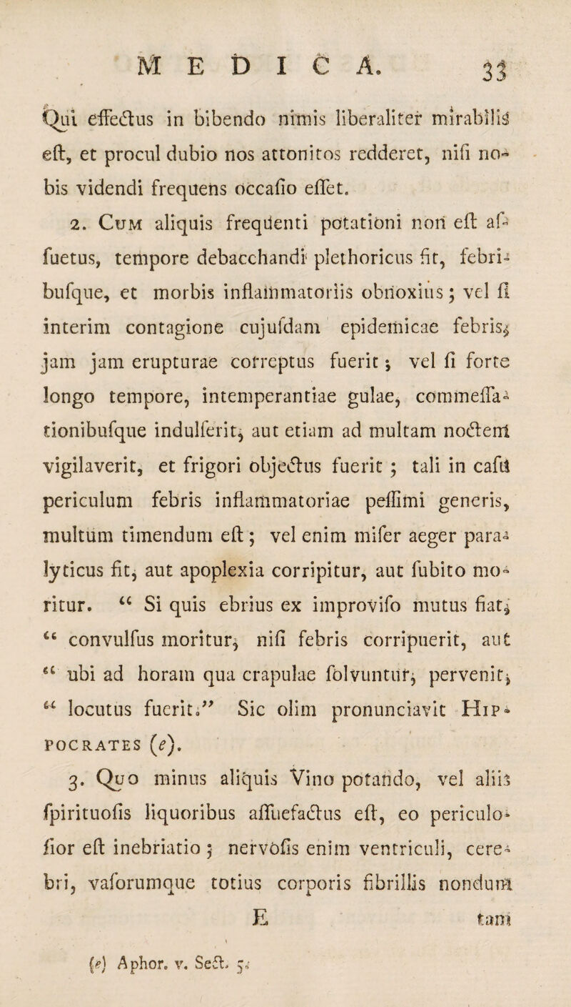 Qui effedtus in bibendo nimis liberalifer mirabilia eft, et procul dubio nos attonitos redderet, nifi no¬ bis videndi frequens occafio eftet. 2. Cum aliquis freqdenti potationi noii eft: af- fuetus, tempore debacchandi' plethoricus fit, febri- bufque, et morbis inflammatoriis obrioxitis; vel fl interim contagione cujufdam epidemicae febris* jam jam erupturae correptus fuerit i vel fi forte longo tempore, intemperantiae gulae, commeffa» tionibufque indulferit, aut etiam ad multam nodent vigilaverit, et frigori objedus fuerit ; tali in cafti periculum febris inflammatoriae peflimi generis, multum timendum eft; vel enim mifer aeger para-s lyricus fit, aut apoplexia corripitur, aut Cubito mo¬ ritur. “ Si quis ebrius ex improvifo mutus fiat^ 46 convulfus moritur, nifi febris corripuerit, aut u ubi ad horam qua crapulae folvuntur, pervenit* 44 locutus fueritSic olim pronunciavit Hip¬ pocrates (^). 3- Q»0 minus aliquis Vino potando, vel aliis fpirituofis liquoribus afifuefadus eft, eo periculo- fior eft inebriatio ; nervofis enim ventriculi, cere¬ bri, vaforumque totius corporis fibrillis nondum E tam {*) Aphore v. Se£l. 5*