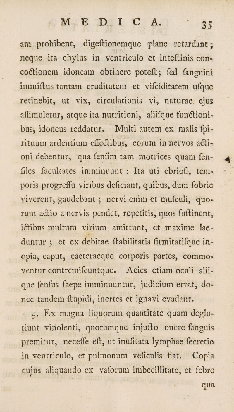 am prohibent, digeftionemque plane retardant; neque ita chylus in ventriculo et inteflinis con¬ coctionem idoneam obtinere poteft; fed fanguini immiflus tantam cruditatem et vifciditatem ufque retinebit, ut vix, circulationis vi, naturae, ejus affimuletur, atque ita nutritioni, aliifque functioni¬ bus, idoneus reddatur. Multi autem ex malis fpi- rituum ardentium effectibus, eorum in nervos actE oni debentur, qua fenfim tam motrices quam fen- ^ files facultates imminuunt : Ita uti ebriofl, tem¬ poris progreffu viribus deficiant, quibus, dum fobrie viverent, gaudebant ; nervi enim et mufculi, quo¬ rum actio a nervis pendet, repetitis, quos fuflinent, ICtibus multum virium amittunt, et maxime lae¬ duntur \ et ex debitae ftabilitatis firmitatifque in¬ opia, caput, caeteraeque corporis partes, commo¬ ventur contremifcuntque. Acies etiam oculi alii¬ que fenfus faepe imminuuntur, judicium errat, do¬ nec tandem (tupidi, inertes et ignavi evadant. 5. Ex magna liquorum quantitate quam deglu- tiunt vinolenti, quorumque injufto onere fanguis premitur, neceffe eft, ut inufitata lymphae fecretio in ventriculo, et pulmonum veficulis fiat. Copia cujus aliquando ex vaforum imbecillitate, et febre qua