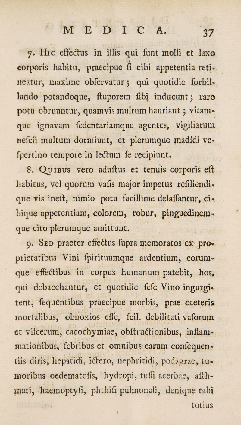 7. Hic effedus in illis qui funt molli et laxo ; \ corporis habitu, praecipue fi cibi appetentia reti* neatur, maxime obfervatur; qui quotidie forbii* lando potandoque, ftuporem fibj inducunt; raro potu obruuntur, quamvis multum hauriant; vitam- que ignavam fedentariamque agentes, vigiliarum nefcii multum dormiunt, et plerumque madidi ve* fpertino tempore in lectum fe recipiunt, 8. Quibus vero aduftus et tenuis corporis eft habitus, vel quorum vafis major impetus refiliendi- que vis ineft, nimio potu facillime delaflantur, ci¬ bique appetentiam, colorem, robur, pinguedinem- que cito plerumque amittunt. 9. Sed praeter effe&us fupra memoratos ex pro* prietatibus Vini fpirituumque ardentium, eorum* que effe&ibus in corpus humanum patebit, hos* qui debacchantur, et quotidie fefe Vino ingurgi* tent, fequentibus praecipue morbis, prae caeteris mortalibus, obnoxios efie, fcil. debilitati vaforum et vifcerum, cacochymiae, obftrudrionibus, inflam* mationibus, febribus et omnibus earum confequen- tiis diris, hepatidi, i&cro, nephritidi, podagrae, tu¬ moribus oedematofis, hydropi, tuffi acerbae, afth- rnati, haemoptyfi, phthifi pulmonali, denique tubi totius 1