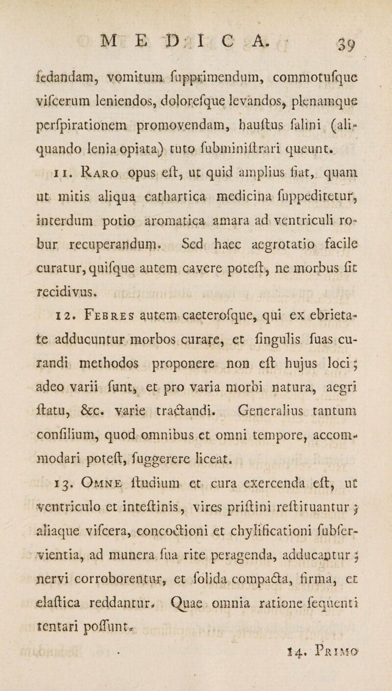 M E D : I C A. ledandam, vomitum fupprimenduin, commotufque vircerum leniendos, dolorefque levandos, plenamque perfpirationem promovendam, haultus falini (ali¬ quando lenia opiata) tuto fubminiilrari queunt. 11. Raro opus eft? ut quid amplius fiat, quam ut mitis aliqua cathartica medicina fuppeditetur, interdum potio aromatica amara ad ventriculi ro¬ bur recuperandum. Sed haec aegrotatio facile curatur, quifque autem cavere poteft, ne morbus iit recidivus. 12. Febres autem caeterofque, qui ex ebrieta¬ te adducuntur morbos curare, et fingulis fuas cu¬ randi methodos proponere non eft hujus loci; adeo varii funt, et pro varia morbi natura, aegri ftatu, &c. varie tractandi. Generalius tantum coniilium, quod omnibus et omni tempore, acconi* modari poteft, fuggerere liceat. 13. Omne Rudium et cura exercenda eit, u£ Ventriculo et inteftinis, vires prittini reftiru.antur £ aliaque vifcera, concodtioni et chylificationi fubfer- vientia, ad munera fua rite peragenda, adducantur $ nervi corroborentur, et folida compadta, firma, et elaftica reddantur. Quae omnia ratione fequenti sentari poffunt* 14. Primo
