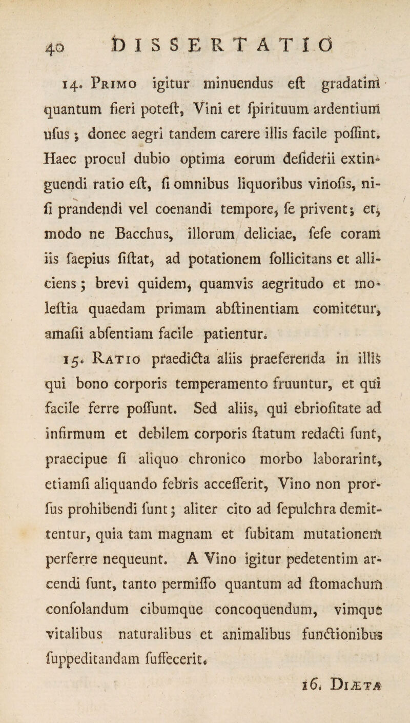 4° 14. Primo igitur minuendus eft gradatini quantum fieri poteft, Vini et fpirituum ardentium ufus; donec aegri tandem carere illis facile poflint. Haec procul dubio optima eorum defiderii extin- guendi ratio eft, fi omnibus liquoribus vinofis, ni- fi prandendi vel coenandi tempore, fe privent j er, modo ne Bacchus, illorum deliciae, fefe coram iis faepius fiftat, ad potationem follicitans et alli¬ ciens ; brevi quidem* quamvis aegritudo et mo- leftia quaedam primam abftinentiam comitetur, amafii abfentiam facile patientur. 15. Ratio praedidta aliis praeferenda in illis qui bono corporis temperamento frumitur, et qui facile ferre poffunt. Sed aliis, qui ebriofitate ad infirmum et debilem corporis ftatum reda&i funt, praecipue fi aliquo chronico morbo laborarint, etiamfi aliquando febris accefierit, Vino non pror- fus prohibendi funt; aliter cito ad fepulchra demit¬ tentur, quia tam magnam et fubitam mutationem perferre nequeunt. A Vino igitur pedetentim ar¬ cendi funt, tanto permiffo quantum ad ftomachum confolandum cibumque concoquendum, vimque vitalibus naturalibus et animalibus fundlionibus fuppeditandam fuffecerit* 16* Di&ta