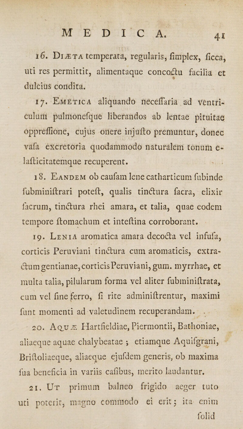 4i 16. Diaeta temperata, regularis, fimplex, flcca, uti res permittit, alimentaque concodtu facilia et dulcius condita. 17. Emetica aliquando neceflaria ad ventri¬ culum pulmonefque liberandos ab lentae pituitae oppreffione, cujus onere injufto premuntur, donec vafa excretoria quodammodo naturalem tonum e- laflicitatemque recuperent. - - 18. Eandem ob caufam lene catharticum fubinde fubminiftrari poteft, qualis tindnra facra, elixir facrum, tindura rhei amara, et talia, quae eodem tempore flomachum et inteftina corroborant. 19. Lenia aromatica amara decocta vel infufa, corticis Peruviani tinctura cum aromaticis, extra¬ ctum gentianae,corticisPeruviani,gum. myrrhae, et multa talia, pilularum forma vel aliter fubminiftrata, cum vel fine ferro, fi rite adminiftrentur, maximi fnnt momenti ad valetudinem recuperandam. . 20. Aq,u^ Hartfieldiae, Piermontii, Bathoniae, aliaeque aquae chalybeatae ; etiamque Aquifgrani, Briftoliaeque, aliaeque ejufdem generis, ob maxima fua beneficia in variis cafibus, merito laudantur. 21. Ut primum balneo frigido aeger tuto uti poterit, magno commodo ei erit 3 ita enim folid