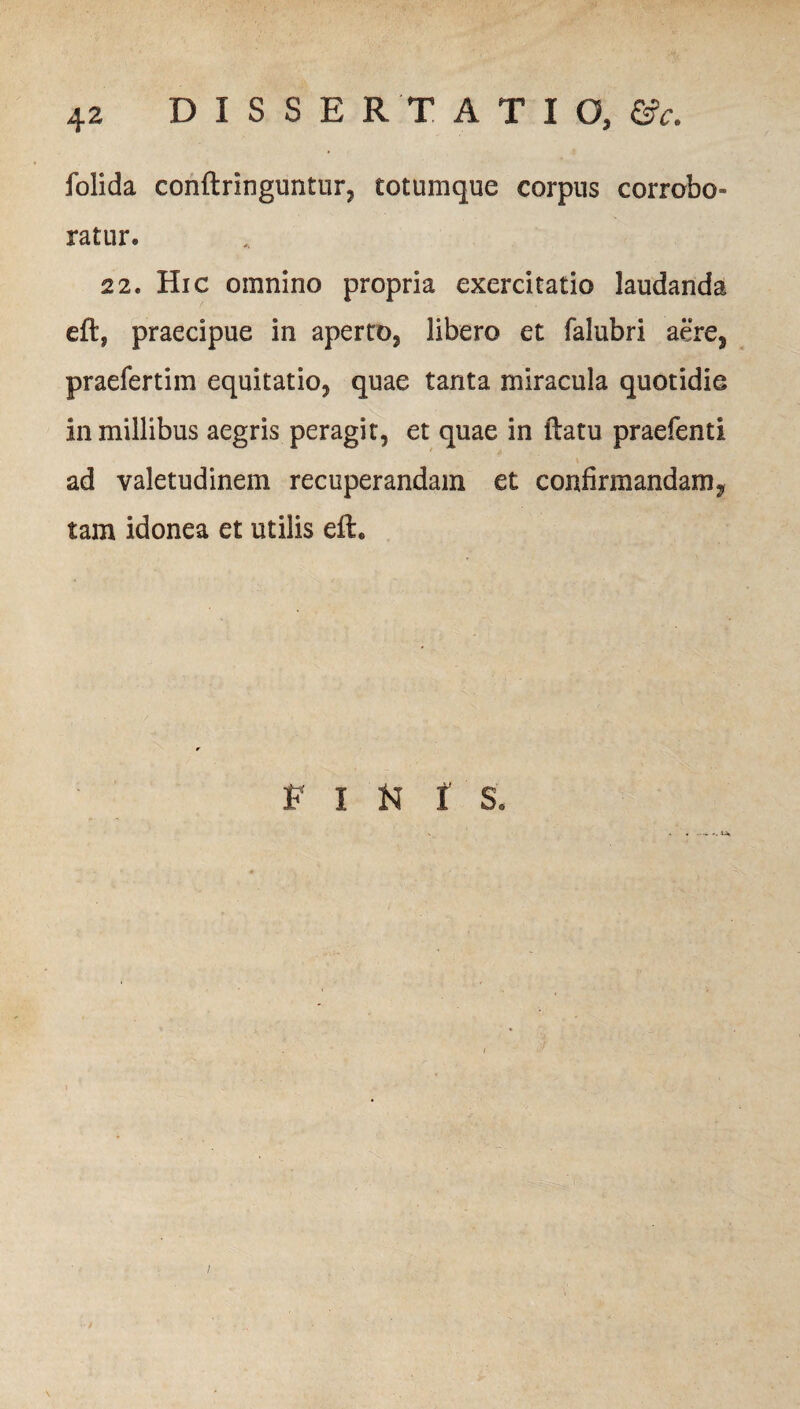 folida conftringuntur, totumque corpus corrobo¬ ratur. 22. Hic omnino propria exercitatio laudanda eft, praecipue in aperto, libero et falubri aere, praefertim equitatio, quae tanta miracula quotidie in millibus aegris peragit, et quae in (latu praefenti ad valetudinem recuperandam et confirmandam, tam idonea et utilis eft. E I N 1' S* /