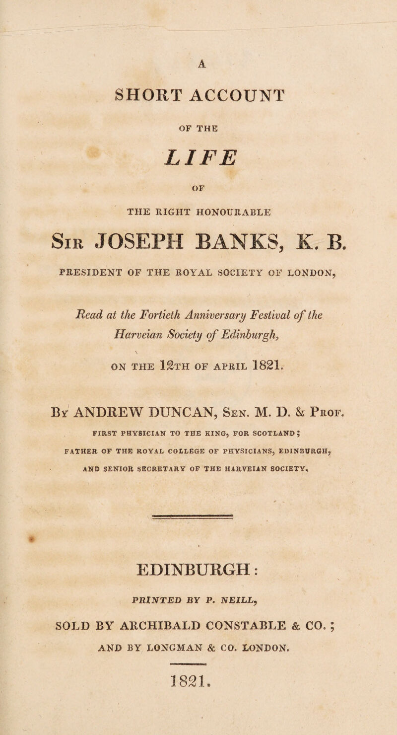 A SHORT ACCOUNT OF THE LIFE OF THE RIGHT HONOURABLE Sir JOSEPH BANKS, K. B. PRESIDENT OF THE ROYAL SOCIETY OF LONDON, Read at the Fortieth Anniversary Festival of the Harveian Society of Edinburgh, ON THE 12TH OF APRIL 1821. By ANDREW DUNCAN, Sen. M. D. & Prof. FIRST PHYSICIAN TO THE KING, FOR SCOTLAND? FATHER OF THE ROYAL COLLEGE OF PHYSICIANS, EDINBURGH, AND SENIOR SECRETARY OF THE HARVEIAN SOCIETY, EDINBURGH: PRINTED BY P. NEILL, SOLD BY ARCHIBALD CONSTABLE & CO. ; AND BY LONGMAN & CO. LONDON. 1821.