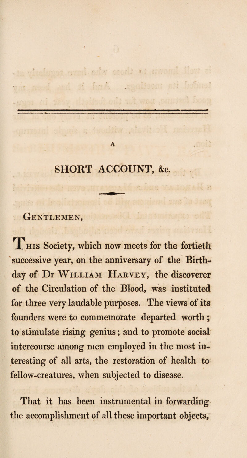 SHORT ACCOUNT, &c. Gentlemen, This Society, which now meets for the fortieth successive year, on the anniversary of the Birth¬ day of Dr William Harvey, the discoverer of the Circulation of the Blood, was instituted for three very laudable purposes. The views of its founders were to commemorate departed worth ; to stimulate rising genius; and to promote social intercourse among men employed in the most in¬ teresting of all arts, the restoration of health to fellow-creatures, when subjected to disease. That it has been instrumental in forwarding the accomplishment of all these important objects.