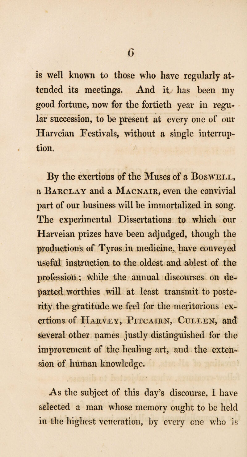 is well known to those who have regularly at¬ tended its meetings. And it has been my good fortune, now for the fortieth year in regu¬ lar succession, to be present at every one of our Harveian Festivals, without a single interrup¬ tion. By the exertions of the Muses of a Boswell, a Barclay and a Macnair, even the convivial part of our business will be immortalized in song. The experimental Dissertations to which our Harveian prizes have been adjudged, though the productions of Tyros in medicine, have conveyed useful instruction to the oldest and ablest of the profession; while the annual discourses on de¬ parted worthies will at least transmit to poste¬ rity the gratitude we feel for the meritorious ex¬ ertions of Harvey, Pitcairn, Cullen, and * several other names justly distinguished for the improvement of the healing art, and the exten¬ sion of human knowledge. As the subject of this day’s discourse, I have selected a man whose memory ought to be held in the highest veneration, by every one who is