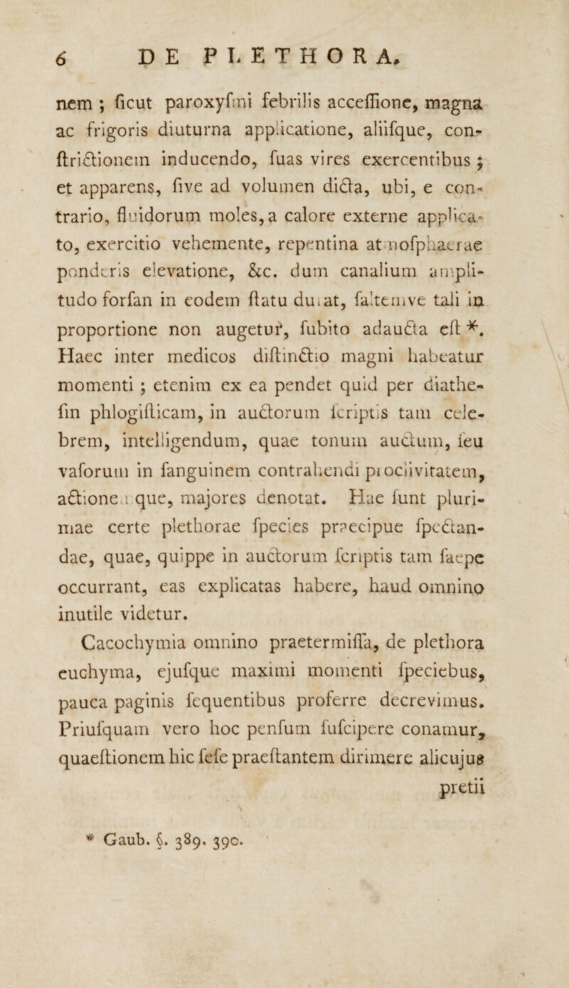 nem ; ficut paroxyfmi febrilis acceflionc, magna ac frigoris diuturna app.icatione, aliifque, con- ftridionein inducendo, fuas vires exercentibus ; et apparens, five ad volumen dida, ubi, e con¬ trario, fluidorum moles, a calore externe applica ¬ to, exercitio vehemente, repentina at nofpiiacrae ponderis elevatione, &c. dum canalium ampli- tudo forfan in eodem flatu dmat, faittmve tali in proportione non augetur, fubito adauda eft *. Haec inter medicos diftindio magni habeatur momenti ; etenim ex ea pendet quid per diathe- fm phlogiflicam, in audorum icript.s tam cele¬ brem, inteliigendum, quae tonum auctum, ieu vaforum in fanguinem contrahendi pi ocii vitalem, adionea que, majores denotat. Hae lunt pluri¬ mae certe plethorae fpecies praecipue fpedan- dae, quae, quippe in audorum fcnptis tam faepe occurrant, eas explicatas habere, haud omnino inutile videtur. Cacochymia omnino praetermifla, de plethora euchyma, ejufque maximi momenti ipecicbus, pauca paginis liquentibus proferre decrevimus. Priufquam vero hoc penfum fufeipere conamur, quaeflionem hic lefe praeflantem dirimere alicuju» pretii * Gaub. §. 389. 390.