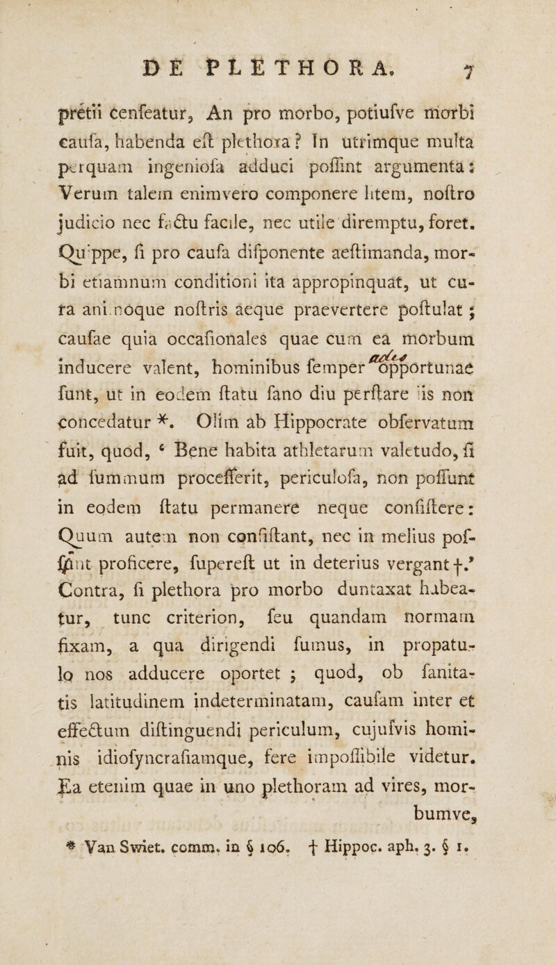 4 pretii cenfeatur, An pro morbo, potiufve morbi eattfa, habenda ed plethoia ? In utrimque multa perquam ingeniola adduci pofiint argumenta: Verum talem enimvero componere litem, noliro judicio nec faftu facile, nec utile diremptu, foret. Qu:ppe, fi pro caufa difponente aeftimanda, mor¬ bi etiamnum conditioni ita appropinquat, ut cu¬ ra ani noque nodris aeque praevertere podulat ; caufae quia occafionales quae curn ea morbum inducere valent, hominibus femperiZopportunae funt, ut in eodem flatu fano diu perflare 'is non concedatur *. Olim ab Hippocrate obfervatum fuit, quod, c Bene habita athletarum valetudo, fi ad fummurti procefferit, periculofa, non poliunt in eodem flatu permanere neque confidere: Quum autem non confidant, nec in melius pof- jjflnt proficere, fupered ut in deterius vergant f.* Contra, fi plethora pro morbo duntaxat habea¬ tur, tunc criterion, feu quandam normam fixam, a qua dirigendi fumus, in propatu¬ lo nos adducere oportet ; quod, ob fanita- tis latitudinem indeterminatam, caufam inter et effedlum didinguendi periculum, cujufvis horni- nis idiofyncrafiamque, fere impodibile videtur. Ea etenim quae in uno plethoram ad vires, mor- bumve, # Yan Swiet. comm. in § 106. f Ilippoc. aph, 3. § 1»