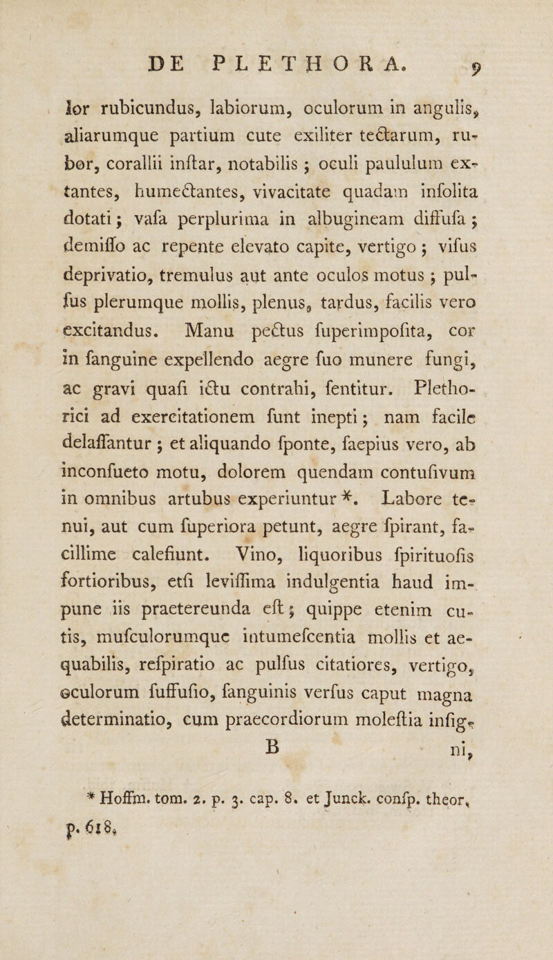 lor rubicundus, labiorum, oculorum in angulis, aliarumque partium cute exiliter tedtarum, ru¬ bor, corallii inftar, notabilis ; oculi paululum exs¬ tantes, hume&antes, vivacitate quadam infolita dotati; vafa perplurima in albugineam diffufa; demiffo ac repente elevato capite, vertigo ; vifus deprivatio, tremulus aut ante oculos motus j pul- fus plerumque mollis, plenus, tardus, facilis vero excitandus. Manu pe£tus fuperimpofita, cor in fanguine expellendo aegre fuo munere fungi, ac gravi quafi i£lu contrahi, fentitur. Pletho- rici ad exercitationem funt inepti; nam facile delaffantur ; et aliquando fponte, faepius vero, ab inconfueto motu, dolorem quendam contufivum in omnibus artubus experiuntur *. Labore te¬ nui, aut cum fuperiora petunt, aegre fpirant, fa¬ cillime calefiunt. Vino, liquoribus fpirituofis fortioribus, etfi leviffima indulgentia haud im¬ pune iis praetereunda eft; quippe etenim cu¬ tis, mufculorumquc intumefeentia mollis et ae¬ quabilis, refpiratio ac pulfus citatiores, vertigo, ©culorum fuffufio, fanguinis verfus caput magna determinatio, cum praecordiorum moleftia infige B ni, # HofFm. tom. 2, p. 3. cap. 8. et Junck. confp. theor* p* 18$