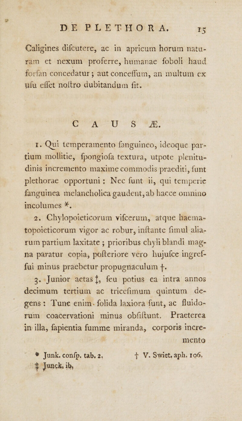 ?5 Caligines difcutere, ac in apricum horum natu¬ ram et nexum proferre, humanae foboli haud forfan concedatur; autconceffum, an multum ex ufu effet noliro dubitandum fit. C A U S JE. 1. Qui temperamento fanguineo, ideoque par¬ tium mollitie, fpongiofa textura, utpote plenitu¬ dinis incremento maxime commodis praediti, funt plethorae opportuni : Nec funt ii, qui temperie fanguinea melancholica gaudent, ab hacee omnino incolumes 2. Chylopoieticorum vifceruin, atque haema¬ topoieticorum vigor ac robur, inflante fimul alia¬ rum partium laxitate ; prioribus chyli blandi mag¬ na paratur copia, pofteriore vero hujufce ingref- fui minus praebetur propugnaculum j*. g. Junior aetas J, feu potius ea intra annos decimum tertium ac tricefimum quintum de¬ gens : Tunc enim» folida laxiora funt, ac fluido¬ rum coacervationi minus obfiflunt. Praeterea in illa, fapientia fumme miranda, corporis incre¬ mento # Junk. confp, tab. 2* f V, Swiet* aph. 106, | JunckTb?