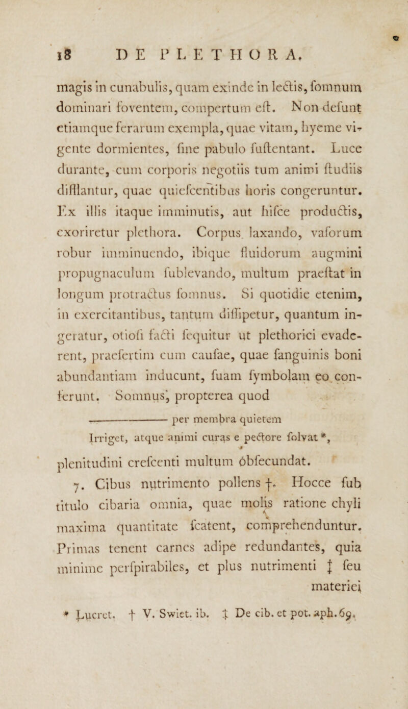 © magis in cunabulis, quam exinde in ledis, fomnum dominari foventem, compertum cft. Non defunt ctiamque ferarum exempla,quae vitam, hyeme vi¬ gente dormientes, fine pabulo fuftentant. Luce durante, cum corporis negotiis tum animi (ludiis difflantur, quae quiefeentibus horis congeruntur. Ex illis itaque imminutis, aut hifce produdis, exoriretur plethora. Corpus, laxando, vaforum robur imminuendo, ibique fluidorum augmini propugnaculum fublevando, multum praeftat in longum protradus fomnus. Si quotidie etenim, in exercitantibus, tantum dillipetur, quantum in¬ geratur, otiofi fadi lequitur ut plethorici evade¬ rent, praefertim cum caulae, quae fanguinis boni abundantiam inducunt, fuam fymbojam eo con¬ ferunt. Somnusj propterea quod per membra quietem Irriget, atque animi curas e pe&ore folvat*, plenitudini crefcenti multum Obfecundat. 7. Cibus nutrimento pollens Hocce fub titulo cibaria omnia, quae molis ratione chyli maxima quantitate fcatcnt, comprehenduntur. Primas tenent carnes adipe redundantes, quia minime perfpirabiles, et plus nutrimenti | feu materiei ♦ Lucret, f V. Swiet. ib. % De cib. et pot. aph.69»