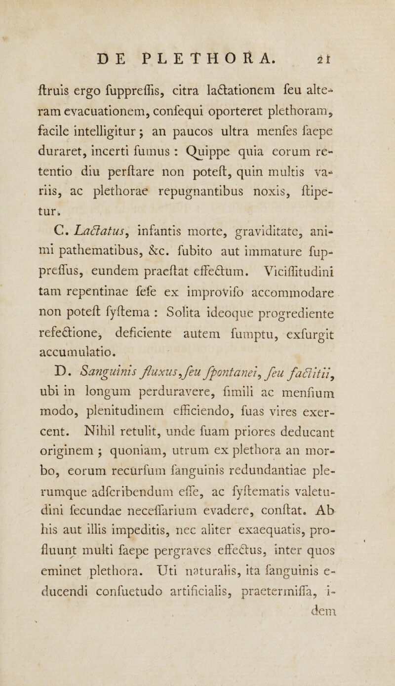 ftruis ergo fuppreffis, citra lactationem feu alte* ram evacuationem, confequi oporteret plethoram, facile intelligitur; an paucos ultra menfes faepe duraret, incerti fumus : Quippe quia eorum re¬ tentio diu perftare non poteft, quin multis va¬ riis, ac plethorae repugnantibus noxis, dipe- tur, C. Ladatus, infantis morte, graviditate, ani¬ mi pathematibus, &c. fubito aut immature fup- prelfus, eundem praedat effeCtum. Viciflitudini tam repentinae fefe ex improvifo accommodare non poteft fyftema : Solita ideoque progrediente refeCtione, deficiente autem fumptu, exfurgit accumulatio. D. Sanguinis fluxus,feu /fontanei, feu fadit ii, ubi in longum perduravere, fimili ac mennum modo, plenitudinem efficiendo, fuas vires exer¬ cent. Nihil retulit, unde fuam priores deducant originem ; quoniam, utrum ex plethora an mor¬ bo, eorum recurfum fanguinis redundantiae ple¬ rumque adfcribendum effie, ac fyftematis valetu¬ dini fecundae neceffarium evadere, condat. Ab his aut illis impeditis, nec aliter exaequatis, pro¬ fluunt muki faepe pergraves effeCtus, inter quos eminet plethora. Uti naturalis, ita fanguinis e- ducendi confuetudo artificialis, praetermifla, i- dem