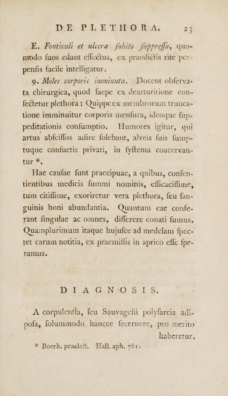 E. Fonticuli et ulcera fubito fuppreffa, quo» modo fuos edant effedtus, ex praedibtis rite per- penfi.s facile intelligatur. 9. Moles corporis imminuta. Docent obferva* ta chirurgica, quod faepe ex dearturitione con¬ feretur plethora ; Quippe ex membrorum trunca¬ tione imminuitur corporis menfura, ideoque fup- peditationis confuinptio. Humores igitur, qui * artus abfciffos adire lolebant, alveis fuis fump- tuque confuetis privati, in fyftema coacervan¬ tur Hae caufae funt praecipuae, a quibus, confen- tientibus medicis fummi nominis, efficaciffime, tum citiflime, exoriretur vera plethora, feu fan- guinis boni abundantia. Quantum eae confe¬ rant fingulae ac omnes, differere conati fumus. Quamplurimum itaque hujufce ad medelam fpec- tet earum notitia, ex praemiffis in aprico effe fpe- ramus. DIAGNOSIS. A corpulentia, feu Sauvagefii polyfarcia adi- pofa, folummodo hancce fecernere, pro merito T haberetur. # Boerh. praeled. Hali. apln 781.