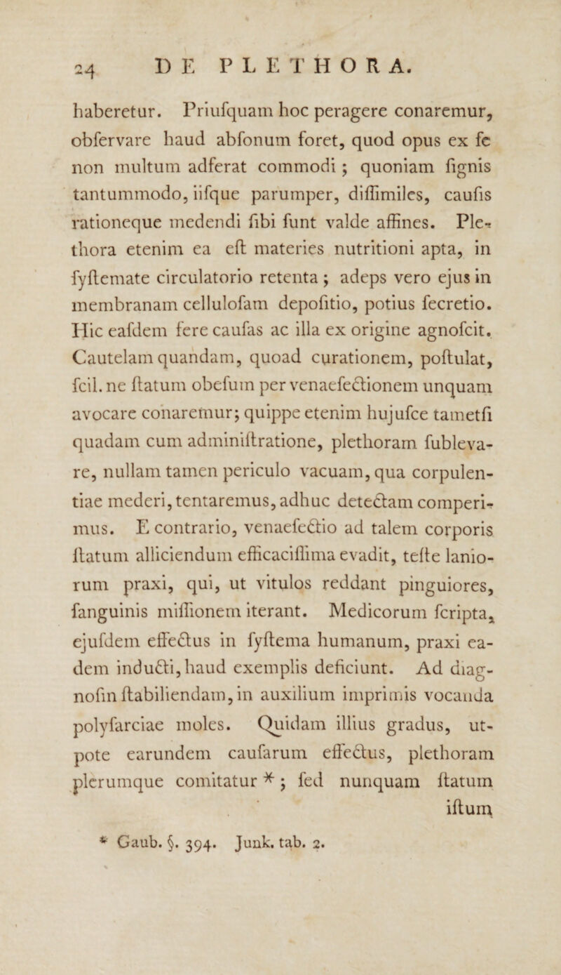 haberetur. Priufquam hoc peragere conaremur, obfervare haud abfonum foret, quod opus ex fe non multum adferat commodi; quoniam fignis tantummodo, iifque parumper, diffimiles, caufis rationeque medendi fibi funt valde affines. Ple-? thora etenim ea efh materies nutritioni apta, in fyflemate circulatorio retenta ; adeps vero ejus in membranam cellulofatn depofitio, potius fecretio. Hic eafdem fere caufas ac illa ex origine agnofeit. Cautelam quandam, quoad curationem, poflulat, fcii. ne flatum obefum per venaefedionem unquam avocare conaremur; quippe etenim hujufce tametfi quadam cum adminiilratione, plethoram fubleva- re, nullam tamen periculo vacuam, qua corpulen¬ tiae mederi,tentaremus,adhuc detedam comperi- mus. E contrario, venaefedio ad talem corporis flatum alliciendum efficaciffima evadit, tefle lanio¬ rum praxi, qui, ut vitulos reddant pinguiores, fanguinis miflionem iterant. Medicorum feripta, ejufdein effedus in fyflema humanum, praxi ea¬ dem indudi,haud exemplis deficiunt. Ad diag- nofin ftabiliendain, in auxilium imprimis vocanda polyfarciae moles. (Quidam illius gradus, ut- pote earundem caufarum effedus, plethoram plerumque comitatur *; fed nunquam ltatum iflum * Gaub. §. 394. Junk. tab. 2.