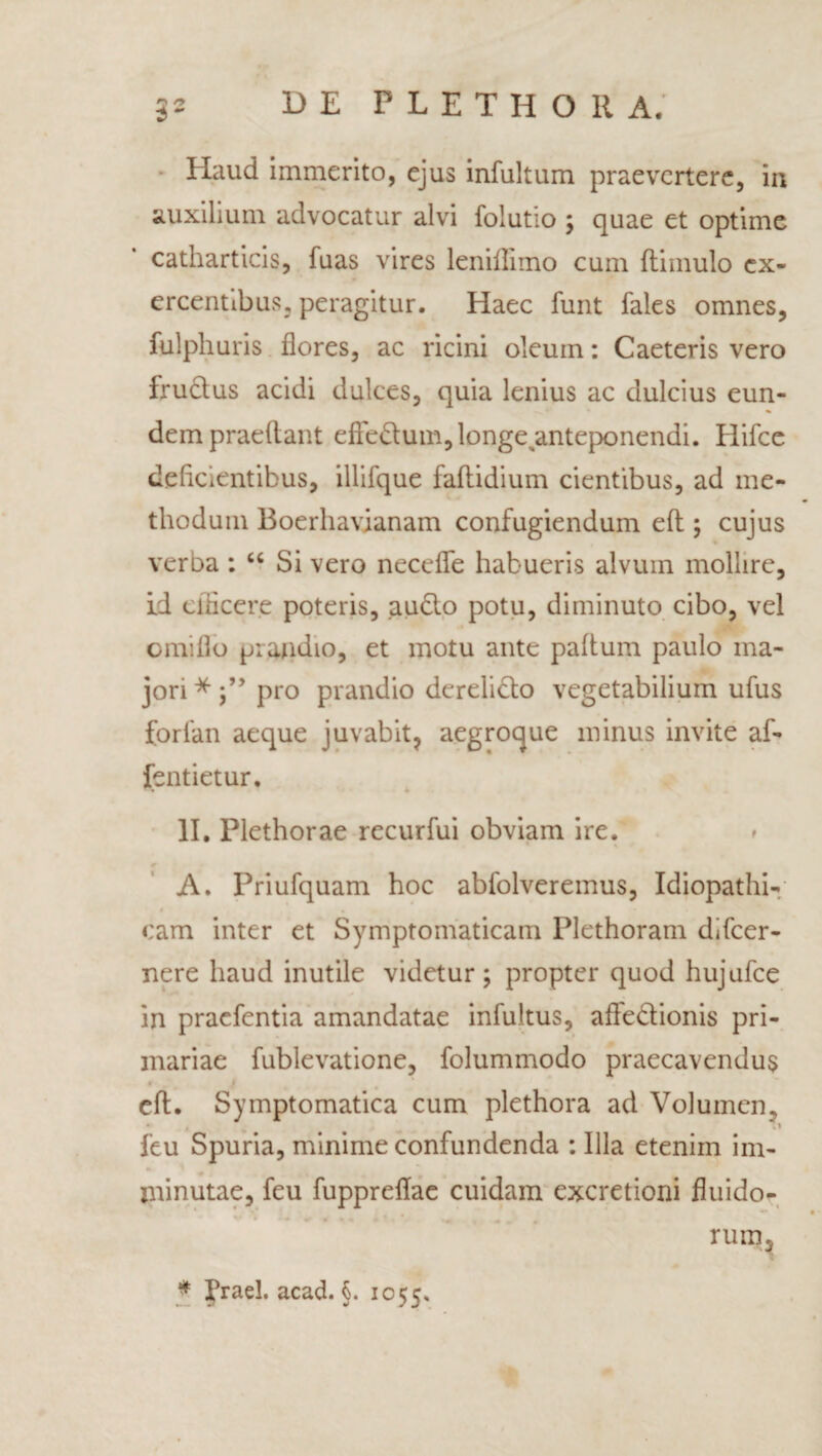 Haud immerito, ejus infultum praevertere, in auxilium advocatur alvi folutio ; quae et optime catharticis, fuas vires leniflimo cum (limulo ex¬ ercentibus, peragitur. Haec funt fales omnes, fulphuris flores, ac ricini oleum: Caeteris vero fructus acidi dulces, quia lenius ac dulcius eun¬ dem praedant effedluin, longe anteponendi. Hifce deficientibus, illifque fadidium cientibus, ad me¬ thodum Boerhavianam confugiendum ed ; cujus verba ; “ Si vero necefle habueris alvum mollire, id efficere poteris, audio potu, diminuto cibo, vel orniflo prandio, et motu ante padum paulo ma¬ jori *pro prandio derelidlo vegetabilium ufus forfan aeque juvabit, aegroque minus invite af- jfentietur. II. Plethorae recurfui obviam ire. A. Priufquam hoc abfolveremus, Idiopathi¬ cam inter et Symptomaticam Plethoram difeer- nere haud inutile videtur; propter quod hujufce in praefentia amandatae infultus, affe&ionis pri¬ mariae fublevatione, folummodo praecavendus • cd. Symptomatica cum plethora ad Volumen, feu Spuria, minime confundenda : Illa etenim im¬ minutae, feu fuppreflae cuidam excretioni fluido- 0 \ H * 4 - * * ' \ rum3 * Praei, acad. §. 1055.