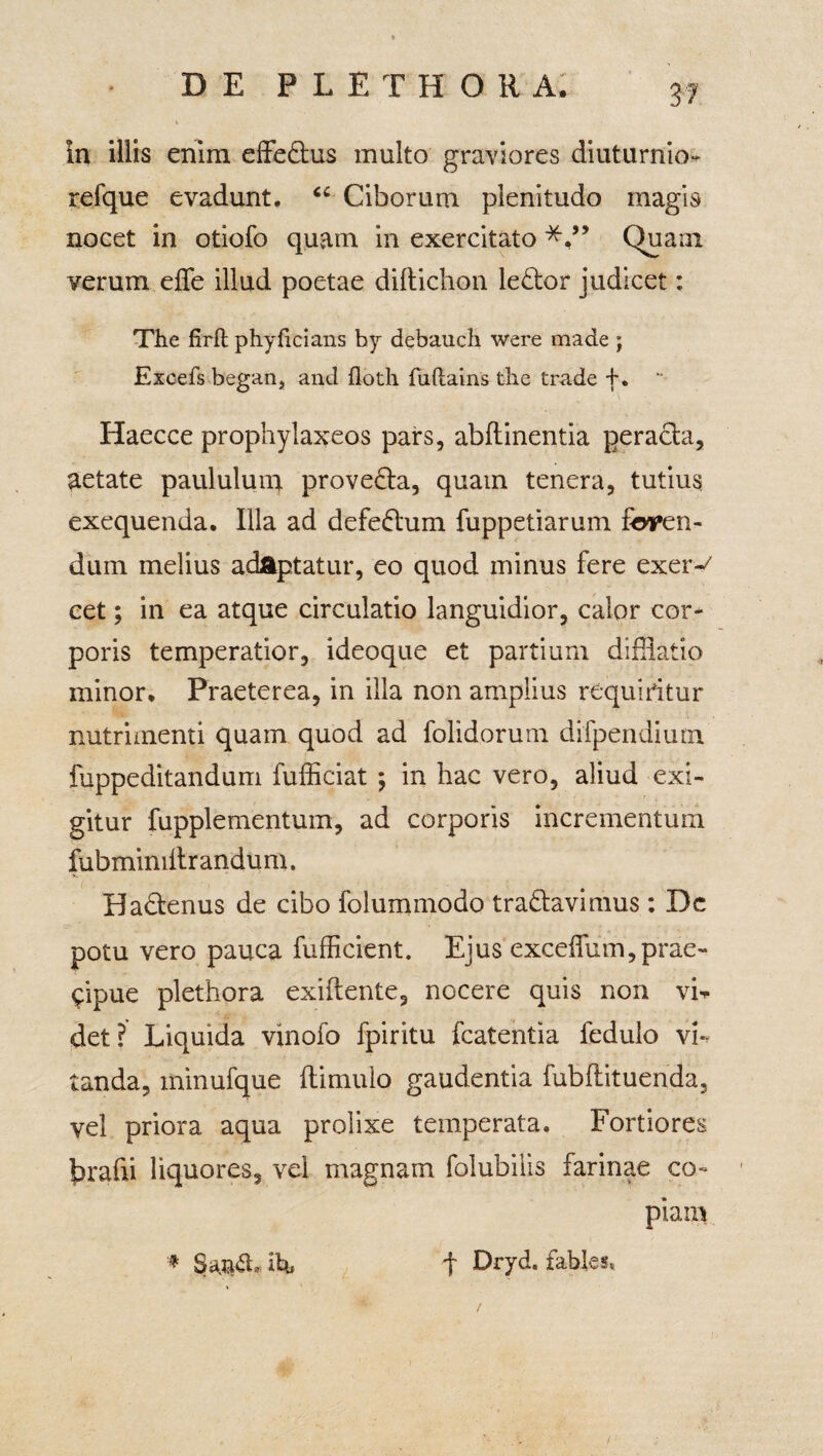 In illis enim effe&us multo graviores diuturnior refque evadunt. “ Ciborum plenitudo magis nocet in otiofo quam in exercitato Quam verum effe illud poetae diftichon le£tor judicet: The firit phyficians by debauch were made ; Excefs began, and floth fuftains the trade f. Haecce prophylaxeos pars, abflinentia peracta, aetate paululum prove&a, quam tenera, tutius exequenda. Illa ad defeftum fuppetiarum feren- duin melius adaptatur, eo quod minus fere exer-^ cet; in ea atque circulatio languidior, calor cor* poris temperatior, ideoque et partium difiiatio minor. Praeterea, in illa non amplius requiritur nutrimenti quam quod ad folidorum difpendium fuppeditandum fufficiat *, in hac vero, aliud exi¬ gitur fupplementum, ad corporis incrementum fubmimltrandum. Badtenus de cibo folummodo tranavimus : De potu vero pauca fufficient. Ejus exceifum,prae¬ cipue plethora exiftente, nocere quis non vL det? Liquida vinofo fpiritu fcatentia fedulo vi-, tanda, minufque (limulo gaudentia fubflituenda, vel priora aqua prolixe temperata. Fortiores brafti liquores, vel magnam folubilis farinae co¬ piam f Dryd. fables* * Sa.&£b ibi /