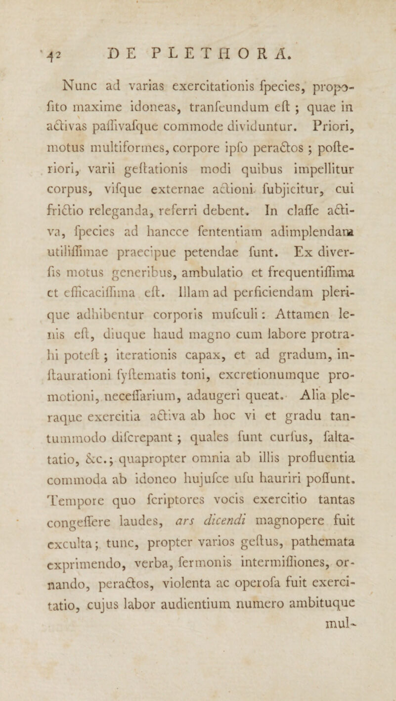 Nunc ad varias exercitationis fpecies, propo- fito maxime idoneas, tranfeundum eft ; quae in activas pallivafque commode dividuntur. Priori, motus multiformes, corpore ipfo peradtos ; pofte- riori, varii geffationis modi quibus impellitur corpus, vifque externae aclioni. fubjicitur, cui fridlio releganda, referri debent. In claffe adti- va, fpecies ad hancce fententiam adimplendam i utiiiflimae praecipue petendae funt. Ex diver- fis motus generibus, ambulatio et frequentiflima ct efKcaciffnna eft. Illam ad perficiendam pleri- que adhibentur corporis mufeuli: Attamen le¬ nis eft, diuque haud magno cum labore protra¬ hi poteft ; iterationis capax, et ad gradum, in- ftaurationi fyftematis toni, excretionumque pro¬ motioni, neceffarium, adaugeri queat. Alia ple¬ raque exercitia adtiva ab hoc vi et gradu tan¬ tummodo difcrepant ; quales funt curlus, falta- tatio, Ac.; quapropter omnia ab illis profluentia commoda ab idoneo hujufce ufu hauriri poflunt. Tempore quo fcriptores vocis exercitio tantas congeffere laudes, ars dicendi magnopere fuit exculta; tunc, propter varios geftus, pathemata exprimendo, verba, fermonis intermifliones, or¬ nando, pera&os, violenta ac operofa fuit exerci¬ tatio, cujus labor audientium numero ambituque mul-