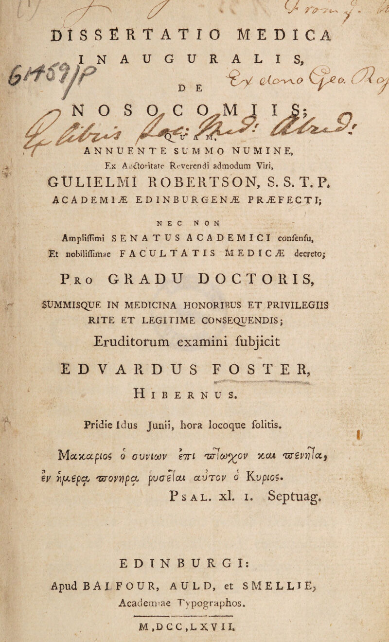 I o MEDICA INAUGURALIS, ,J0xy q Lo^o o. (yQ NTE SUMMO NUMINE, Ex A>i£k)ntate Reverendi admodum Viri, GULIELMI HOBERTSON, S. S. T. P. ACADEMIA EDINBURGENjE PRAEFECTI; NEC NON AmpiifEmi SENATUS ACADEMICI confenfu, Et nobilifllmae FACULTATIS MEDICA decreto; Pro GRADU DOCTO R IS, SUMMISQUE IN MEDICINA HONORIBUS ET PRIVILEGIIS RITE ET LEGITIME CONSEQUENDIS; Eruditorum examini fubjicit EDVARDUS F O S T E R, IT*5**' Hibernus. Pridie Idus Junii, hora locoque folitis. I Majcapios o gvviojv hri 'zcrlw^ov kcxa 'Grevnictj h> 7)[J.epcXj 'UTQVnpeL pVGsIcti CtVTGV o KVpLOS» Psal. xl. i. Septuag, EDTNBURGI: Apud B A I F O U R, AULD, et S M E L L I E, Academiae Tvpographos. M ,D CC ,L X V I L