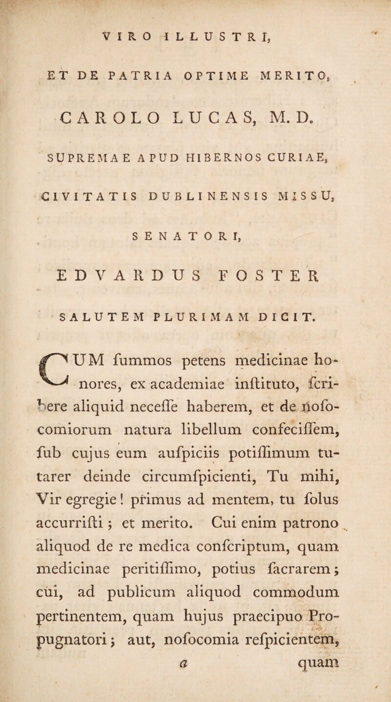 VIRO ILLUSTRI, ET DE PATRIA OPTIME MERITO, CAROLO L U C A S, M. D, SUPREMAE APUD HIBERNOS CURIAE, CIVITATIS DUBLINENSIS MISSU, SENATORI, * EDVARDUS FOSTER SALUTEM PLURIMAM DICIT. CUM fummos petens medicinae ho¬ nores, ex academiae inftituto, fcri- here aliquid neceffe haberem, et de nofo- comiorum natura libellum confeciffem, 'i fub cujus eum aufpiciis potiflimum tu¬ tarer deinde circumfpicienti, Tu mihi, Vir egregie! primus ad mentem, tu folus accurrifti; et merito. Cui enim patrono aliquod de re medica confcriptum, quam medicinae peritiflimo, potius facrarem; cui, ad publicum aliquod commodum pertinentem, quam hujus praecipuo Pro- ■' ■ .. pugnatori $ aut, nofocomia refpicientem, a quam