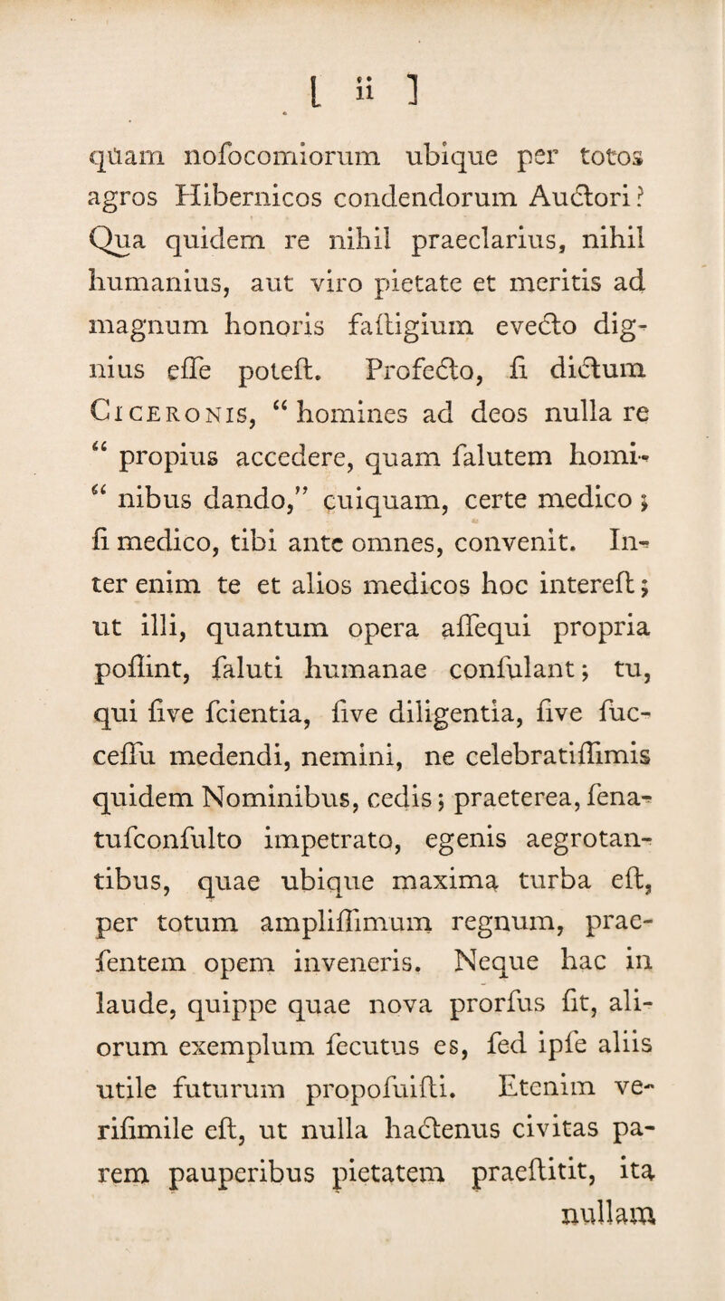 qitam nofocomiorum ubique per totos agros Hibernicos condendorum Audtori? Qua quidem re nihil praeclarius, nihil humanius, aut viro pietate et meritis ad magnum honoris faftigium evecto dig^ nius effe poteft. Profedto, fi. di£tum Ciceronis, “homines ad deos nulla re “ propius accedere, quam falutem homi- “ nibus dando/' cuiquam, certe medico; fi medico, tibi ante omnes, convenit. In¬ ter enim te et alios medicos hoc intereft; ut illi, quantum opera aflequi propria poflint, faluti humanae confulant; tu, qui five fcientia, five diligentia, five fuc- ceffu medendi, nemini, ne celebratifiimis quidem Nominibus, cedis; praeterea, fena^ tufconfulto impetrato, egenis aegrotan¬ tibus, quae ubique maxima turba eft, per totum amplifiimum regnum, prae- fentern opem inveneris. Neque hac in laude, quippe quae nova prorfus fit, ali¬ orum exemplum fecutus es, fed ipfe aliis utile futurum propofuifti. Etenim ve- rifimile eft, ut nulla hactenus civitas pa¬ rem pauperibus pietatem praeftitit, ita nullam