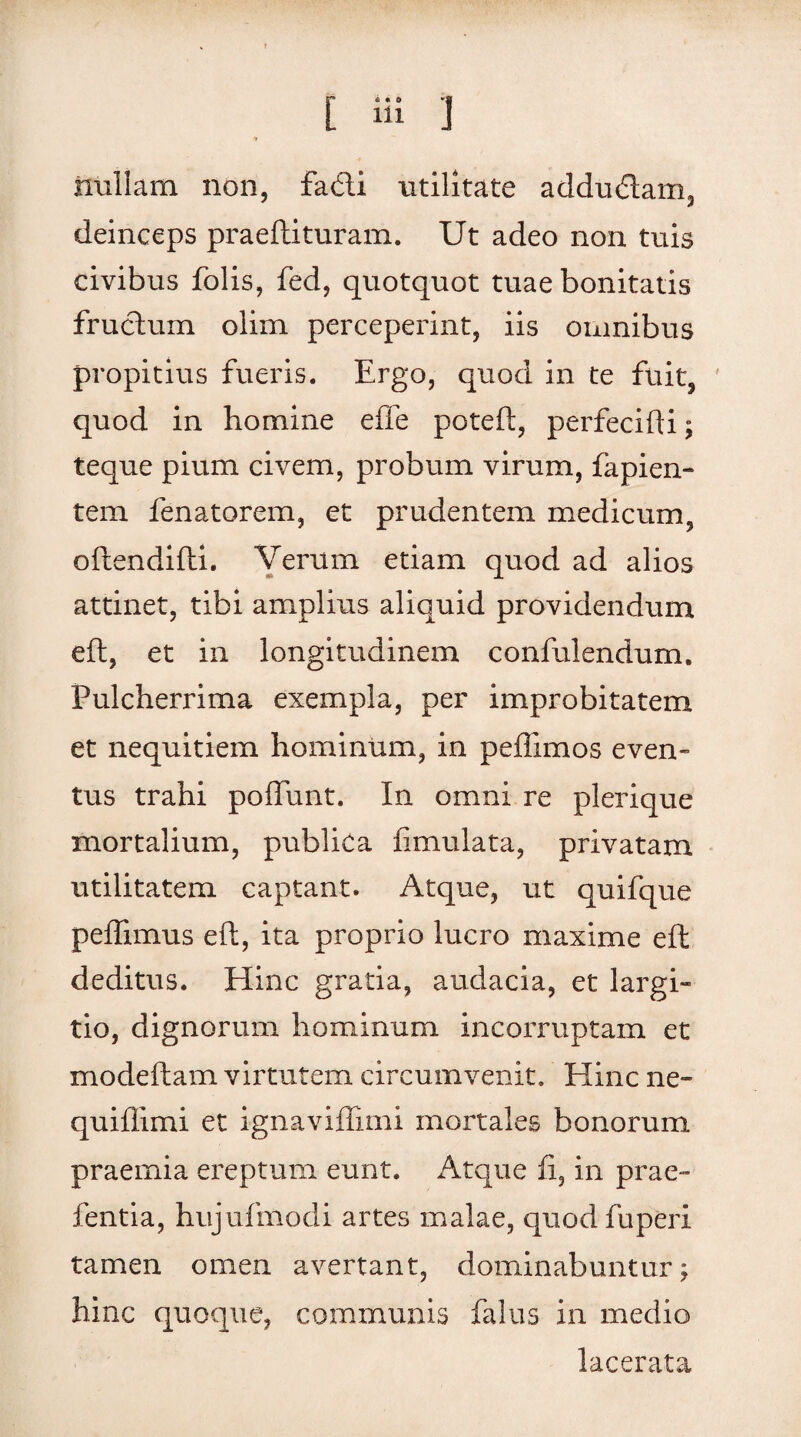 Ulillam non, fatfti utilitate adductam, deinceps praeftituram. Ut adeo non tuis civibus folis, fed, quotquot tuae bonitatis fructum olim perceperint, iis omnibus propitius fueris. Ergo, quod in te fuit, ' quod in homine efle poteft, perfecifti; teque pium civem, probum virum, fapien¬ tem fenatorem, et prudentem medicum, oftendifti. Verum etiam quod ad alios attinet, tibi amplius aliquid providendum eft, et in longitudinem confulendum. Pulcherrima exempla, per improbitatem et nequitiem hominum, in peffimos even¬ tus trahi poliunt. In omni re plerique mortalium, publica fimulata, privatam utilitatem captant. Atque, ut quifque peffimus eft, ita proprio lucro maxime eft deditus. Hinc gratia, audacia, et largi- tio, dignorum hominum incorruptam et modeftam virtutem circumvenit. Hinc ne~ quifllmi et ignaviflimi mortales bonorum praemia ereptum eunt. Atque fi, in prae- fentia, hujufmodi artes malae, quodfuperi tamen omen avertant, dominabuntur; hinc quoque, communis falus in medio lacerata