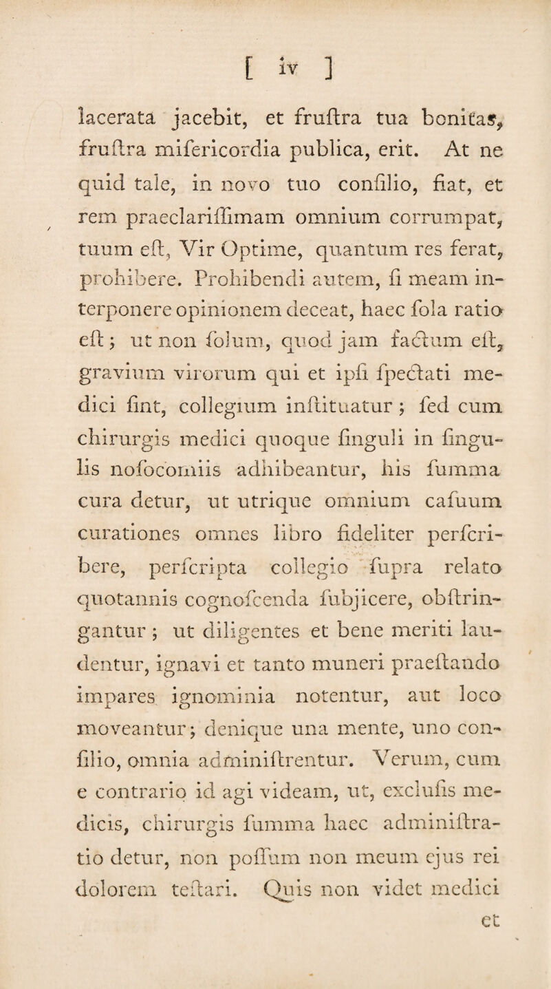 lacerata jacebit, et fruftra tua bonitas, fruftra mifericordia publica, erit. At ne quid tale, in novo tuo confilio, fiat, et rem praeclariffimam omnium corrumpat, tuum eft, Vir Optime, quantum res ferat, prohibere. Prohibendi autem, fi meam in» terponere opinionem deceat, haec fola ratio eft; ut non folum, quod jam factum eft, gravium virorum qui et ipfi fpecftati me» dici fint, collegium inftituatur ; fed cum chirurgis medici quoque finguli in lingu¬ lis nofocoiniis adhibeantur, his fumma cura detur, ut utrique omnium cafuum curationes omnes libro fideliter perferi» here, perferi pta collegio fupra relato quotannis cognofcenda fubjicere, obftrin- gantur ; ut diligentes et bene meriti lau¬ dentur, ignavi et tanto muneri praedando impares ignominia notentur, aut loco moveantur; denique una mente, uno con» filio, omnia adminiftrentur. Verum, cum e contrario id agi videam, ut, exclufis me¬ dicis, chirurgis fumma haec admmiftra- tio detur, non polium non meum ejus rei dolorem teftari. Quis non videt medici et