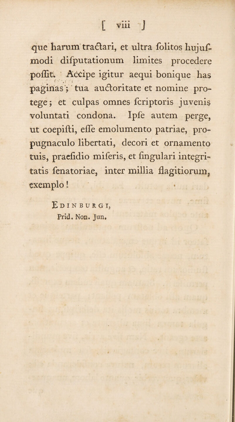 que harum tradlari, et ultra folitos hujuf- modi difputationum limites procedere poffiti. Accipe igitur aequi boni que has paginas ; tua audloritate et nomine pro» tege; et culpas omnes fcriptoris juvenis voluntati condona. Ipfe autem perge, ut coepifti, effe emolumento patriae, pro¬ pugnaculo libertati, decori et ornamento tuis, praefidio miferis, et lingulari integri¬ tatis fenatoriae, inter millia flagitiorum, exemplo! Edinburgi, Prid. Non. Jun,