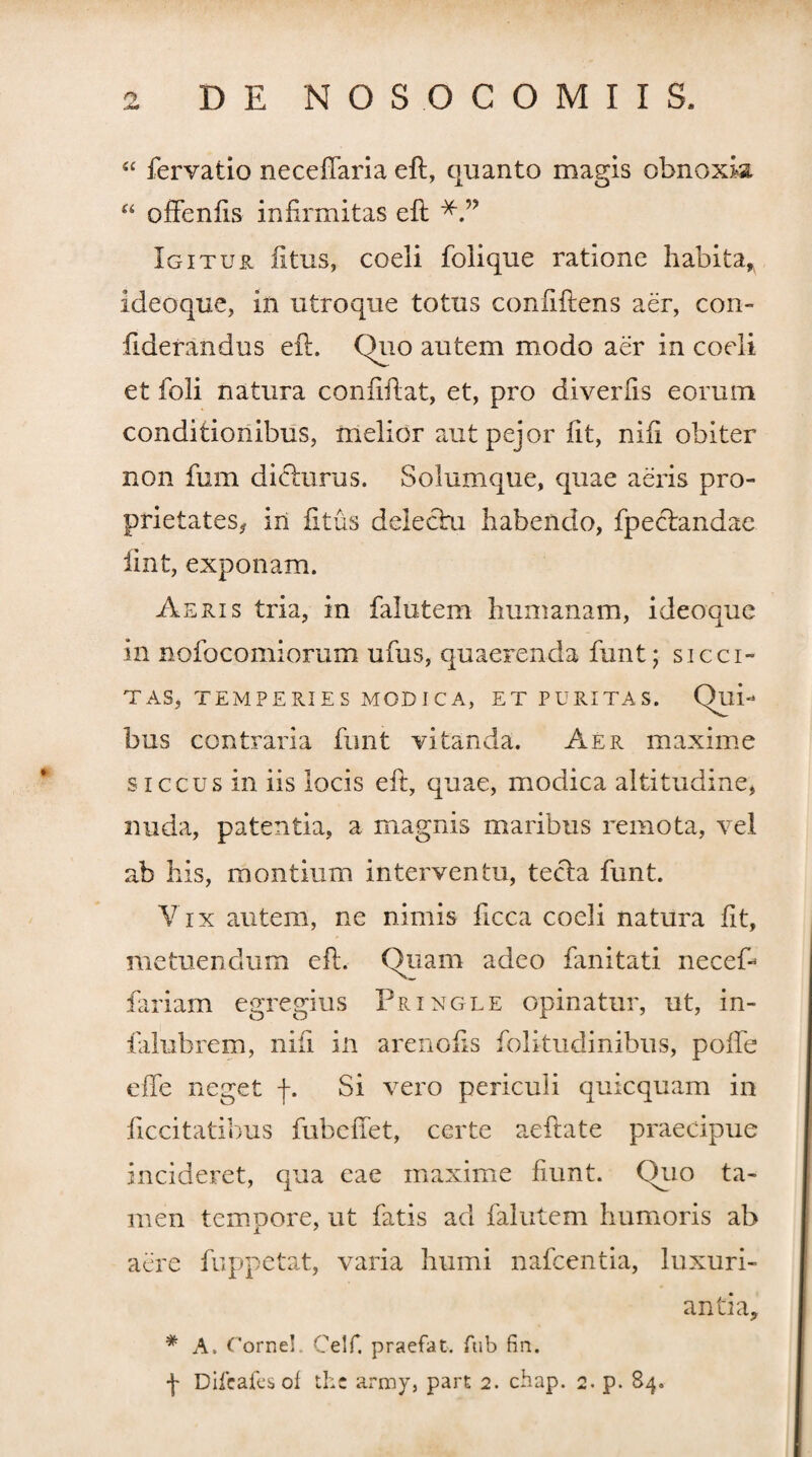 “ fervatio neceftaria eft, quanto magis obnoxia “ offenfts infirmitas eft Igitur litus, coeli folique ratione habita* ideoque, in utroque totus confidens aer, con- fiderandus eft. Quo autem modo aer in coeli et foli natura confidat, et, pro diverfis eorum conditionibus, melior autpejor fit, nifi obiter non fum dicturus. Solumque, quae aeris pro¬ prietates^ in fi tus delectu habendo, fpectandae iint, exponam. Aeris tria, in falutem humanam, ideoque in nofocomiorum ufus, quaerenda funt; sicci¬ tas, temperies modica, ET PURITAS. Qui¬ bus contraria funt vitanda. Aer maxime siccus in iis locis eft, quae, modica altitudine, nuda, patentia, a magnis maribus remota, vel ab his, montium interventu, tecla funt. Vix autem, ne nimis ficca coeli natura fit, metuendum eft. Quam adeo fanitati necefi fiariam egregius Pringle opinatur, ut, in- falubrem, nifi in arenofis folitudinibus, poife effe neget f. Si vero periculi quicquam in ficcitatihus fubclTet, certe aeftate praecipue incideret, qua eae maxime fiunt. Quo ta¬ men tempore, ut fatis ad falutem humoris ab aere fuppetat, varia humi nafcentia, luxuri¬ antia, # A. Cornei. Celf. praefat. ftib fin. f Difcaies of thc army, part 2. chap. 2. p. 84.